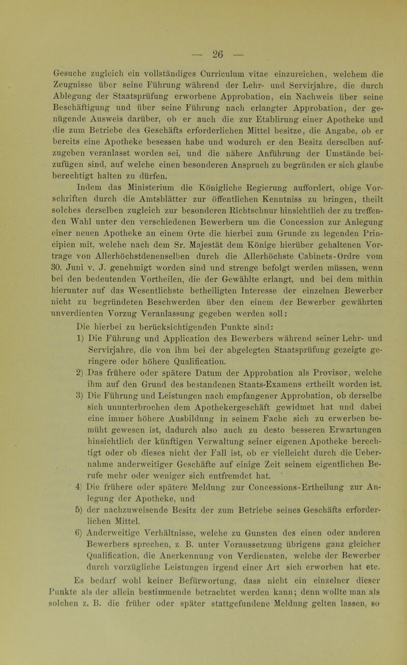 Gesuche zugleich ein vollständiges Curriculum vitae einzureichen, welchem die Zeugnisse über seine Führung während der Lehr- und Servirjahre, die durch Ablegung der Staatsprüfung erworbene Approbation, ein Nachweis über seine Beschäftigung und über seine Führung nach erlangter Approbation, der ge- nügende Ausweis darüber, ob er auch die zur Etablirung einer Apotheke und die zum Betriebe des Geschäfts erforderlichen Mittel besitze, die Angabe, ob er bereits eine Apotheke besessen habe und wodurch er den Besitz derselben auf- zugeben veranlasst worden sei, und die nähere Anführung der Umstände bei- zufügen sind, auf welche einen besonderen Anspruch zu begründen er sich glaube berechtigt halten zu dürfen. Indem das Ministerium die Königliche Regierung auffordert, obige Vor- schriften durch die Amtsblätter zur öffentlichen Kenntniss zu bringen, theilt solches derselben zugleich zur besonderen Richtschnur hinsichtlich der zu treffen- den Wahl unter den verschiedenen Bewerbern um die Concession zur Anlegung einer neuen Apotheke an einem Orte die hierbei zum Grunde zu legenden Prin- cipien mit, welche nach dem Sr. Majestät dem Könige hierüber gehaltenen Vor- trage von Allerhöchstdenenselben durch die Allerhöchste Cabinets-Ordre vom 30. Juni v. J. genehmigt worden sind und strenge befolgt werden müssen, wenn bei den bedeutenden Vortheilen, die der Gewählte erlangt, und bei dem mithin hierunter auf das Wesentlichste betheiligten Interesse der einzelnen Bewerber nicht zu begründeten Beschwerden über den einem der Bewerber gewährten unverdienten Vorzug Veranlassung gegeben werden soll: Die hierbei zu berücksichtigenden Punkte sind: 1) Die Führung und Application des Bewerbers während seiner Lehr- und Servirjahre, die von ihm bei der abgelegten Staatsprüfung gezeigte ge- ringere oder höhere Qualification. 2) Das frühere oder spätere Datum der Approbation als Provisor, -welche ihm auf den Grund des bestandenen Staats-Examens ertheilt worden ist. 3) Die Führung und Leistungen nach empfangener Approbation, ob derselbe sich ununterbrochen dem Apothekergeschäft gewidmet hat und dabei eine immer höhere Ausbildung in seinem Fache sich zu erwerben be- müht gewesen ist, dadurch also auch zu desto besseren Erwartungen hinsichtlich der künftigen Verwaltung seiner eigenen Apotheke berech- tigt oder ob dieses nicht der Fall ist, ob er vielleicht durch die Ueber- nahme anderweitiger Geschäfte auf einige Zeit seinem eigentlichen Be- rufe mehr oder weniger sich entfremdet hat. 4) Die frühere oder spätere Meldung zur Concessions-Ertheilung zur An- legung der Apotheke, und 5) der nachzuweisende Besitz der zum Betriebe seines Geschäfts erforder- lichen Mittel. 6) Anderweitige Verhältnisse, welche zu Gunsten des einen oder anderen Bewerbers sprechen, z B. unter Voraussetzung übrigens ganz gleicher Qualification, die Anerkennung von Verdiensten, welche der Bewerber durch vorzügliche Leistungen irgend einer Art sich erworben hat etc. Es bedarf wohl keiner Befürwortung, dass nicht ein einzelner dieser Punkte als der allein bestimmende betrachtet werden kann; denn wollte man als solchen z. B. die früher oder später stattgefundene Meldung gelten lassen, so