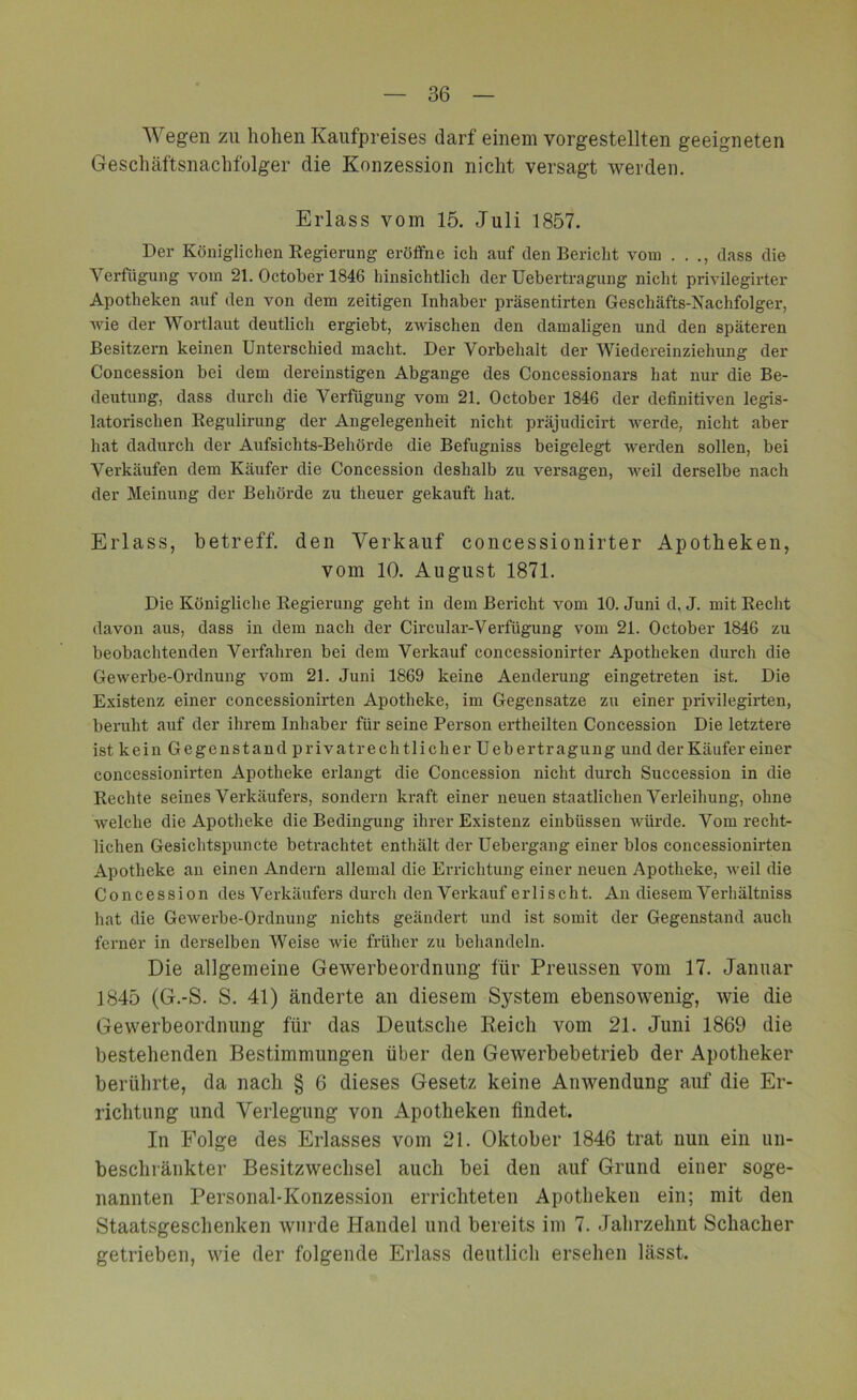 Wegen zu hohen Kaufpreises darf einem vorgestellten geeigneten Geschäftsnachfolger die Konzession nicht versagt werden. Erlass vom 15. Juli 1857. Der Königlichen Regierung eröffne ich auf den Bericht vom . . dass die Verfügung vom 21. October 1846 hinsichtlich der Uebertragung nicht privilegirter Apotheken auf den von dem zeitigen Inhaber präsentirten Geschäfts-Nachfolger, wie der Wortlaut deutlich ergiebt, zwischen den damaligen und den späteren Besitzern keinen Unterschied macht. Der Vorbehalt der Wiedereinziehung der Concession bei dem dereinstigen Abgänge des Concessionars hat nur die Be- deutung, dass durch die Verfügung vom 21. October 1846 der definitiven legis- latorischen Regulirung der Angelegenheit nicht präjudicirt werde, nicht aber hat dadurch der Aufsichts-Behörde die Befugniss beigelegt werden sollen, bei Verkäufen dem Käufer die Concession deshalb zu versagen, weil derselbe nach der Meinung der Behörde zu theuer gekauft hat. Erlass, betreff, den Verkauf concessionirter Apotheken, vom 10. August 1871. Die Königliche Regierung geht in dem Bericht vom 10. Juni d. J. mit Recht davon aus, dass in dem nach der Circular-Verfügung vom 21. October 1846 zu beobachtenden Verfahren bei dem Verkauf concessionirter Apotheken durch die Gewerbe-Ordnung vom 21. Juni 1869 keine Aenderung eingetreten ist. Die Existenz einer concessionirten Apotheke, im Gegensätze zu einer privilegirten, beruht auf der ihrem Inhaber für seine Person ertheilten Concession Die letztere ist kein Gegenstand privatrechtlicher Uebertragung und der Käufer einer concessionirten Apotheke erlangt die Concession nicht durch Succession in die Rechte seines Verkäufers, sondern kraft einer neuen staatlichen Verleihung, ohne welche die Apotheke die Bedingung ihrer Existenz einbüssen würde. Vom recht- lichen Gesiclitspuncte betrachtet enthält der Uebergang einer blos concessionirten Apotheke an einen Andern allemal die Errichtung einer neuen Apotheke, weil die Concession des Verkäufers durch den Verkauf erlischt. An diesem Verhältniss hat die Gewerbe-Ordnung nichts geändert und ist somit der Gegenstand auch ferner in derselben Weise wie früher zu behandeln. Die allgemeine Gewerbeordnung für Preussen vom 17. Januar 1845 (G.-S. S. 41) änderte an diesem System ebensowenig, wie die Gewerbeordnung für das Deutsche Reich vom 21. Juni 1869 die bestehenden Bestimmungen über den Gewerbebetrieb der Apotheker berührte, da nach § 6 dieses Gesetz keine Anwendung auf die Er- richtung und Verlegung von Apotheken findet. In Folge des Erlasses vom 21. Oktober 1846 trat nun ein un- beschränkter Besitzwechsel auch bei den auf Grund einer soge- nannten Personal-Konzession errichteten Apotheken ein; mit den Staatsgeschenken wurde Handel und bereits im 7. Jahrzehnt Schacher getrieben, wie der folgende Erlass deutlich ersehen lässt.