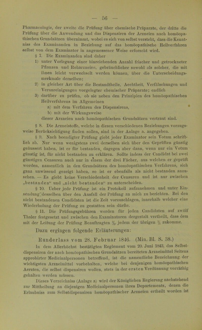 Pharmacologie, dev zweite die Prüfung über chemische Präparate, der dritte die Prüfung über die Anwendung und das Dispensiren der Arzneien nach homöopa- thischen Grundsätzen übernimmt, wobei es sich von selbst verstellt, dass die Kennt- niss des Examinanden in Beziehung auf das homöopathische Heilverfahren selbst von dem Examinator in angemessener Weise erforscht wird. § 7. Die Examinanden sind daher 1) unter Vorlegung einer hinreichenden Anzahl frischer und getrockneter Pflanzen und Roharzneien, gebräuchlicher sowohl als solcher, die mit ihnen leicht verwechselt werden können, über die Unterscheidungs- merkmale derselben; 2) in gleicher Art über die Bestandteile, Aechtheit, Verfälschungen und Verunreinigungen vorgelegter chemischer Präparate; endlich 3) darüber zu prüfen, ob sie neben den Prinzipien des homöopathischen Heilverfahrens im Allgemeinen a) mit dem Verfahren des Dispensirens, b) mit der Wirkungsweise dieser Arzneien nach homöopathischen Grundsätzen vertraut sind. § 8. Die Arzneistoffe, welche in diesen verschiedenen Beziehungen vorzugs- weise Berücksichtigung finden sollen, sind in der Anlage a. angegeben. § 9. Nach beendigter Prüfung giebt jeder Examinator sein Votum schrift- lich ab. Nur wenn wenigstens zwei derselben sich über den Geprüften günstig geäussert haben, ist er für bestanden, dagegen aber dann, wenn nur ein Votum günstig ist, für nicht bestanden zu erklären. Sollte indess der Candidat bei zwei günstigen Censuren auch nur in einem der drei Fächer, aus welchen er geprüft worden, namentlich in den Grundsätzen des homöopathischen Verfahrens, sich ganz unwissend gezeigt haben, so ist er ebenfalls als nicht bestanden anzu- sehen. — Es giebt keine Verschiedenheit der Censuren und ist nur zwischen „bestanden“ und „nicht bestanden“ zu unterscheiden. § 10. Ueber jede Prüfung ist ein Protokoll aufzunehmen und unter Ein- sendung Alesselben über den Ausfall der Prüfung an mich zu berichten. Bei den nicht bestandenen Candidaten ist die Zeit vorzuschlagen, innerhalb welcher eine Wiederholung der Prüfung zu gestatten sein dürfte. § 11. Die Prüfungsgebühren werden für jeden Candidaten auf zwölf Thaler festgesetzt und zwischen den Examinatoren dergestalt vertheilt, dass dem mit der Leitung der Prüfung Beauftragten % jedem der übrigen % zukomme. Dazu ergingen folgende Erläuterungen: Runderlass vom 28. Februar 1846. (Min. Bl. S. 38.) ln dem Allerhöchst bestätigten Reglement vom 20. Juni 1843, das Selbst- dispensiren der nach homöopathischen Grundsätzen bereiteten Arzneimittel Seitens approbirter Medicinalpersonen betreffend, ist die namentliche Bezeichnung der Avichtigsten Arzneimittel Vorbehalten, welche bei denjenigen homöopathischen Aerzten, die selbst dispensiren wollen, stets in der ersten Verdünnung vorräthig gehalten werden müssen. Dieses Verzeichniss (Anlage a) wird der Königlichen Regierung nachstehend zur Mittheilung an diejenigen Medicinalpersonen ihres Departements, denen die Erlaubniss zum Selbstdispensiren homöopathischer Arzneien ertheilt worden ist