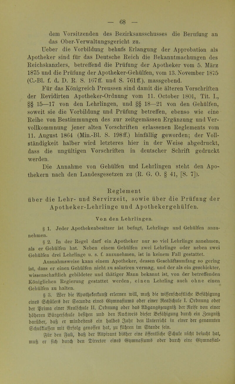 dem Vorsitzenden des Bezirksausschusses die Berufung an das Ober-Verwaltungsgericht zu. Ueber die Vorbildung behufs Erlangung der Approbation als Apotheker sind für das Deutsche Reich die Bekanntmachungen des Reichskanzlers, betreffend die Prüfung der Apotheker vom 5. März 1875 und die Prüfung der Apotheker-Gehülfen, vom 13. November 1875 (C.-Bl. f. d. D. R. S. 167ff. und S. 761ff), massgebend. Für das Königreich Preussen sind damit die älteren Vorschriften der Revidirten Apotheker-Ordnung vom 11. October 1801, Tit. I., §§ 15—17 von den Lehrlingen, und §§ 18—21 von den Geliülfen, soweit sie die Vorbildung und Prüfung betreffen, ebenso wie eine Reihe von Bestimmungen des zur zeitgemässen Ergänzung und Ver- vollkommnung jener alten Vorschriften erlassenen Reglements vom 11. August 1864 (Min.-Bl. S. 198ff.) hinfällig geworden; der Voll- ständigkeit halber wird letzteres hier in der Weise abgedruckt, dass die ungültigen Vorschriften in deutscher Schrift gedruckt werden. Die Annahme von Geliülfen und Lehrlingen steht den Apo- thekern nach den Landesgesetzen zu (R. G. 0. § 41, [S. 7]). Reglement über die Lehr- und Servirzeit, sowie über die Prüfung der Apotheker-Lehrlinge und Apothekergeliülfen. Von den Lehrlingen. § 1. Jeder Apothekenbesitzer ist befugt, Lehrlinge und Geliülfen anzu- nehmen. § 2. In der Regel darf ein Apotheker nur so viel Lehrlinge annehmen, als er Geliülfen hat. Neben einem Geliülfen zwei Lehrlinge oder neben zwei Geliülfen drei Lehrlinge u. s. f. anzunehmen, ist in keinem Fall gestattet. Ausnahmsweise kann einem Apotheker, dessen Geschäftsumfang so gering ist, dass er einen Geliülfen nicht zu salariren vermag, und der als ein geschickter, wissenschaftlich gebildeter und thätiger Mann bekannt ist, von der betreffenden Königlichen Regierung gestattet werden, einen Lehrling auch ohne einen Geliülfen zu halten. § 3. 2Ber bie Slpottycferfunft erlernen hüll, mufc bie miffenfctyaftlidje 23efätyignng cine§ ©ctyülerS ber ©ecnnba eine? ©tymnafinmS ober einer Stealfdpile I. Orbnnng ober ber grilltn einer Stealfctynle II. Drbnnng ober baS SlbgangSäeugnff ber Steife oon einer I)öl)eren Söi'trgerfctyute befityeit unb ben StadihiciS biefer iBcfcityigung bitrd) ein Beugnifj bari'iber, bah er minbeftenS ein halbes Satyr ben Unterricht in einer ber genannten ©dpiMaffen mit ©rfolg genoffen tyat, p fütyren im ©taube fein. pr ben pH, bafs ber Aspirant biStycr eine öffcntlidje ©ctyutc nictyt bcfudjt tyat, mnty er fid) bnrd) beit Director eines ©tymnafiumS ober bitrd) eine ©tyntnafiab