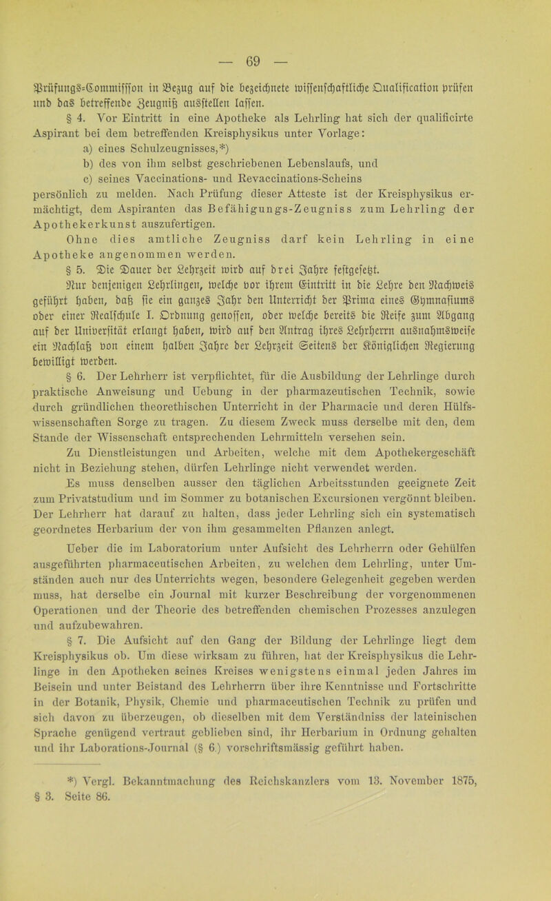 $rüfiutg§=©ommifffon iit iBejug auf bie begeidjnete tuiffenfdjaftlid^e Oualificatton prüfen nnb ba? betreffeube 3eu0^ife ttuSffeHen Inffeti. § 4. Vor Eintritt in eine Apotheke als Lehrling hat sich der qualificirte Aspirant bei dem betreffenden Kreisphysikus unter Vorlage: a) eines Schulzeugnisses,*) b) des von ihm selbst geschriebenen Lebenslaufs, und c) seines Vaccinations- und Revaccinations-Scheins persönlich zu melden. Nach Prüfung dieser Atteste ist der Kreisphysikus er- mächtigt, dem Aspiranten das Befähigungs-Zeugniss zum Lehrling der Apotheke r k u n s t auszufertigen. Ohne dies amtliche Zeugniss darf kein Lehrling in eine Apotheke angenommen werden. § 5. ®ie ®auer ber Septett toirb auf br ei 3af)re feftgefept. ÜJlur benjenigen Set) Hingen, toeldje bor ihrem ©intritt in bie ßefjre beit STiadEjireiS geführt üabett, baff fie ein gange§ Safjr ben Unterricht ber ißrima eines ©hmnafiumS ober einer fRealfcfjuIe I. Drbnung genoffen, ober luelcfje bereits bie fReife sunt Abgang auf ber Uitiberfität erlangt haben, ioirb auf ben 2tntrag ihres ßef)rl)errn auSnahmSmeife ein 2tacf)laf$ bon einem halben Sabre ber Setjrjett Seitens ber königlichen Jtegiernng belbiHigt toerben. § 6. Der Lehrherr ist verpflichtet, für die Ausbildung der Lehrlinge durch praktische Anweisung und Uebung in der pharmazeutischen Technik, sowie durch gründlichen tlieoretliischen Unterricht in der Pharmacie und deren Hülfs- wissenschaften Sorge zu tragen. Zu diesem Ztveck muss derselbe mit den, dem Stande der Wissenschaft entsprechenden Lehrmitteln versehen sein. Zu Dienstleistungen und Arbeiten, welche mit dem Apothekergeschäft nicht in Beziehung stehen, dürfen Lehrlinge nicht verwendet werden. Es muss denselben ausser den täglichen Arbeitsstunden geeignete Zeit zum Privatstudium und im Sommer zu botanischen Excursionen vergönnt bleiben. Der Lehrherr hat darauf zu halten, dass jeder Lehrling sich ein systematisch geordnetes Herbarium der von ihm gesammelten Pflanzen anlegt. Ueber die im Laboratorium unter Aufsicht des Lehrherrn oder Gehtilfen ausgeführten pharmaceutischen Arbeiten, zu welchen dem Lehrling, unter Um- ständen auch nur des Unterrichts wegen, besondere Gelegenheit gegeben werden muss, hat derselbe ein Journal mit kurzer Beschreibung der vorgenommenen Operationen und der Theorie des betreffenden chemischen Prozesses anzulegen und aufzubewahren. § 7. Die Aufsicht auf den Gang der Bildung der Lehrlinge liegt dem Kreisphysikus ob. Um diese wirksam zu führen, hat der Kreisphysikus die Lehr- linge in den Apotheken seines Kreises wenigstens einmal jeden Jahres im Beisein und unter Beistand des Lehrherrn über ihre Kenntnisse und Fortschritte in der Botanik, Physik, Chemie und pharmaceutischen Technik zu prüfen und sich davon zu überzeugen, ob dieselben mit dem Verständniss der lateinischen Sprache genügend vertraut geblieben sind, ihr Herbarium in Ordnung gehalten und ihr Laborations-Journal (§ 6.) vorschriftsmässig geführt haben. *) Vcrgl. Bekanntmachung des Reichskanzlers vom 13. November 1875, § 3. Seite 86.