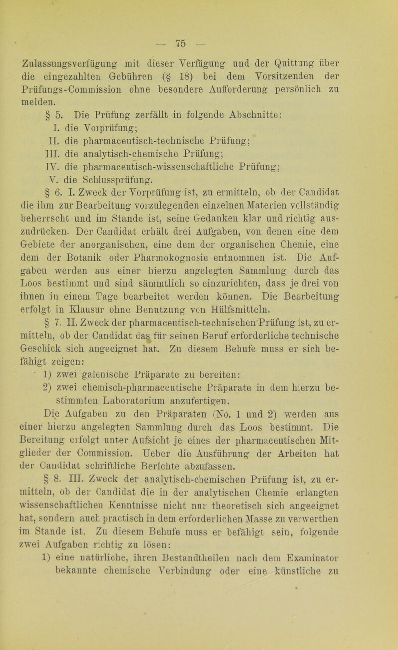 Zulassungsverfügung mit dieser Verfügung und der Quittung über die eingezahlten Gebühren (§ 18) bei dem Vorsitzenden der Prlifungs-Commission ohne besondere Aufforderung persönlich zu melden. § 5. Die Prüfung zerfällt in folgende Abschnitte: I. die Vorprüfung; II. die pharmaceutisch-technische Prüfung; III. die analytisch-chemische Prüfung; IV. die pharmaceutisch-wissenschaftliche Prüfung; V. die Schlussprüfung. § 6. I. Zweck der Vorprüfung ist, zu ermitteln, ob der Candidat die ihm zur Bearbeitung vorzulegenden einzelnen Materien vollständig beherrscht und im Stande ist, seine Gedanken klar und richtig aus- zudrücken. Der Candidat erhält drei Aufgaben, von denen eine dem Gebiete der anorganischen, eine dem der organischen Chemie, eine dem der Botanik oder Pharmokognosie entnommen ist. Die Auf- gaben werden aus einer hierzu angelegten Sammlung durch das Loos bestimmt und sind sämmtlich so einzurichten, dass je drei von ihnen in einem Tage bearbeitet werden können. Die Bearbeitung erfolgt in Klausur ohne Benutzung von Hiilfsmitteln. § 7. II. Zweck der pharmaceutisch-technischen Prüfung ist, zu er- mitteln, ob der Candidat das für seinen Beruf erforderliche technische Geschick sich angeeignet hat. Zu diesem Behufe muss er sich be- fähigt zeigen: ' 1) zwei galenische Präparate zu bereiten: 2) zwei chemisch-pharmaceutische Präparate in dem hierzu be- stimmten Laboratorium anzufertigen. Die Aufgaben zu den Präparaten (No. 1 und 2) werden aus einer hierzu angelegten Sammlung durch das Loos bestimmt. Die Bereitung erfolgt unter Aufsicht je eines der pharmaceutischen Mit- glieder der Commission. Ueber die Ausführung der Arbeiten hat der Candidat schriftliche Berichte abzufassen. § 8. III. Zweck der analytisch-chemischen Prüfung ist, zu er- mitteln, ob der Candidat die in der analytischen Chemie erlangten wissenschaftlichen Kenntnisse nicht nur theoretisch sich angeeignet hat, sondern auch practisch in dem erforderlichen Masse zu verwerthen im Stande ist. Zu diesem Behufe muss er befähigt sein, folgende zwei Aufgaben richtig zu lösen: 1) eine natürliche, ihren Bestandteilen nach dem Examinator bekannte chemische Verbindung oder eine künstliche zu