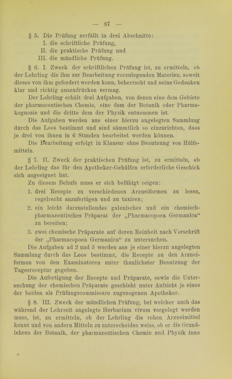 § 5. Die Prüfling* zerfällt in drei Abschnitte: I. die schriftliche Prüfung*, II. die praktische Prüfung* und III. die mündliche Prüfung. § 6. I. Zweck der schriftlichen Prüfung ist, zu ermitteln, ob der Lehrling die ihm zur Bearbeitung vorzulegenden Materien, soweit dieses von ihm gefordert werden kann, beherrscht und seine Gedanken klar und richtig auszudrücken vermag. Der Lehrling erhält drei Aufgaben, von denen eine dem Gebiete der pharmacentischen Chemie, eine dem der Botanik oder Pharma- kognosie und die dritte dem der Physik entnommen ist. Die Aufgaben werden aus einer hierzu angelegten Sammlung durch das Loos bestimmt und sind sämmtlich so einzurichten, dass je drei von ihnen in 6 Stunden bearbeitet werden können. Die Bearbeitung erfolgt in Klausur ohne Benutzung von Htilfs- mitteln. § 7. II. Zweck der praktischen Prüfung ist, zu ermitteln, ob der Lehrling das für den Apotheker-Geliiilfen erforderliche Geschick sich angeeignet hat. Zu diesem Behufe muss er sich befähigt zeigen: 1. drei Recepte zu verschiedenen Arzneiformen zu lesen, regelrecht anzufertigen und zu taxiren; 2. ein leicht darzustellendes galenisches und ein chemisch- pharmazeutisches Präparat der „Pharmacopoea Germanica“ zu bereiten; 3. zwei chemische Präparate auf deren Reinheit nach Vorschrift der „Pharmacopoea Germanica“ zu untersuchen. Die Aufgaben ad 2 und 3 werden aus je einer hierzu angelegten Sammlung durch das Loos bestimmt, die Recepte zu den Arznei- formen von den Examinatoren unter thunliclister Benutzung der Tagesreceptur gegeben. Die Anfertigung der Recepte und Präparate, sowie die Unter- suchung der chemischen Präparate geschieht unter Aufsicht je eines der beiden als Prüfungscommissare zugezogenen Apotheker. § 8. III. Zweck der mündlichen Prüfung, bei welcher auch das während der Lehrzeit angelegte Herbarium vivum vorgelegt werden muss, ist, zu ermitteln, ob der Lehrling die rohen Arzneimittel kennt und von andern Mitteln zu unterscheiden weiss, ob er die Grund- lehren der Botanik, der pharmazeutischen Chemie und Physik inne