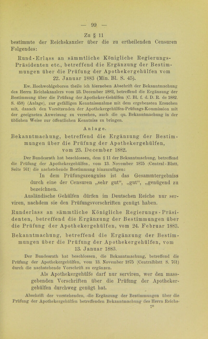 Zu § 11 bestimmte der Reichskanzler über die zu ertheilenden Censuren Folgendes: Rund-Erlass an sämmtliche Königliche Regierungs- präsidenten etc., betreffend die Ergänzung der Bestim- mungen über die Prüfung der Apothekergehiilfen vom 22. Januar 1883 (Min. Bl. S. 45). Ew. Hockwohlgeboren theile ich hierneben Abschrift cler Bekanntmachung des Herrn Reichskanzlers vom 23. December 1882, betreffend die Ergänzung der Bestimmung über die Prüfung der Apotheker-Gehülfen (C. Bl. f. d. D. R. de 1882. S. 458) (Anlage), zur gefälligen Kenntnissnahme mit dem ergebensten Ersuchen mit, danach den Vorsitzenden der Apothekergehülfen-Prüfungs-Kommission mit der geeigneten Anweisung zu versehen, auch die qu. Bekanntmachung in der üblichen Weise zur öffentlichen Kenntniss zu bringen. Anlage. Bekanntmachung, betreffend die Ergänzung der Bestim- mungen über die Prüfung der Apothekergehiilfen, vom 23. December 1882. Der Bundesrath hat beschlossen, dem § 11 der Bekanntmachung, betreffend die Prüfung der Apothekergehülfen, vom 13. November 1875 (Central - Blatt, Seite 761) die nachstehende Bestimmung hinzuzufügen: In dem Prüfungszeugniss ist das Gesammtergebniss durch eine der Censuren „sehr gut“, „gut“, „genügend zu bezeichnen. Ausländische Gehülfen dürfen im Deutschen Reiche nur ser- viren, nachdem sie den Prüfungsvorschriften genügt haben. Runderlass an sämmtliche Königliche Regierungs - Präsi- denten, betreffend die Ergänzung der Bestimmungen über die Prüfung der Apothekergehülfen, vom 24. Februar 1883. Bekanntmachung, betreffend die Ergänzung der Bestim- mungen über die Prüfung der Apothekergehülfen, vom 13. Januar 1883. Der Bundesratli hat beschlossen, die Bekanntmachung, betreffend die Prüfung der Apothekergehülfen, vom 13. November 1875 (Centralblatt S. 761) durch die nachstellende Vorschrift zu ergänzen. Als Apothekergehülfe darf nur serviren, wer den mass- gebenden Vorschriften über die Prüfung der Apotheker- gehülfen durchweg genügt hat. Abschrift der vorstehenden, die Ergänzung der Bestimmungen über die Prüfung der Apothekergehülfen betreffenden Bekanntmachung des Herrn Reichs- 7*