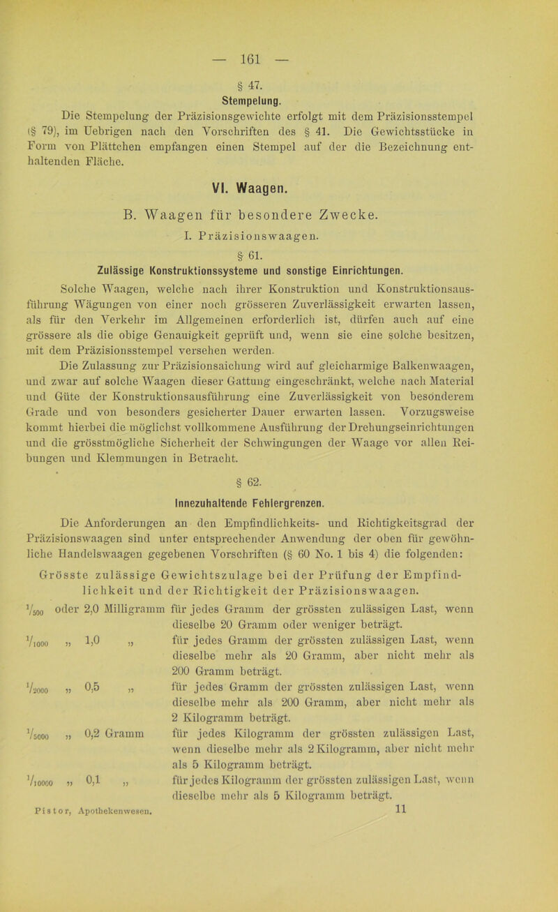 § 47. Stempelung. Die Stempelung der PräzisionsgeAvichte erfolgt mit dem Präzisionsstempel (§ 79), im Uebrigen nach den Vorschriften des § 41. Die Gewichtsstücke in Form von Plättchen empfangen einen Stempel auf der die Bezeichnung ent- haltenden Fläche. VI. Waagen. B. Waagen für besondere Zwecke. I. Präzisionswaagen. § 61. Zulässige Konstruktionssysteme und sonstige Einrichtungen. Solche Waagen, welche nach ihrer Konstruktion und Konstruktionsaus- führung Wägungen von einer noch grösseren Zuverlässigkeit erwarten lassen, als für den Verkehr im Allgemeinen erforderlich ist, dürfen auch auf eine grössere als die obige Genauigkeit geprüft und, wenn sie eine solche besitzen, mit dem Präzisionsstempel versehen werden. Die Zulassung zur Präzisionsaichung wird auf gleicharmige Balkenwaagen, und zwar auf solche Waagen dieser Gattung eingeschränkt, welche nach Material und Güte der Konstruktionsausführung eine Zuverlässigkeit von besonderem Grade und von besonders gesicherter Dauer erwarten lassen. Vorzugsweise kommt hierbei die möglichst vollkommene Ausführung der Drehungseinrichtungen und die grösstmögliche Sicherheit der Schwingungen der Waage vor allen Rei- bungen und Klemmungen in Betracht. § 62. Innezuhaltende Fehlergrenzen. Die Anforderungen an den Empfindlichkeits- und Richtigkeitsgrad der Präzisionswaagen sind unter entsprechender Anwendung der oben für gewöhn- liche Handelswaageu gegebenen Vorschriften (§ 60 No. 1 bis 4) die folgenden: Grösste zulässige Gewichtszulage bei der Prüfung der Empfind- lichkeit und der Richtigkeit der Präzisionswaagen. Vmo oder 2,0 Milligramm für jedes Gramm der grössten zulässigen Last, wenn dieselbe 20 Gramm oder weniger beträgt. Viooo » 1>0 „ für jedes Gramm der grössten zulässigen Last, wenn dieselbe mehr als 20 Gramm, aber nicht mehr als 200 Gramm beträgt. 7,ooo „ 0,5 „ für jedes Gramm der grössten zulässigen Last, wenn dieselbe mehr als 200 Gramm, aber nicht mehr als 2 Kilogramm beträgt. 0,2 Gramm für jedes Kilogramm der grössten zulässigen Last, Avenn dieselbe mehr als 2 Kilogramm, aber nicht mehr als 5 Kilogramm beträgt. 0,1 „ für jedes Kilogramm der grössten zulässigen Last, wenn dieselbe mehr als 5 Kilogramm beträgt. 11 5000 10000 P i s t o r, Apotheken wesen,