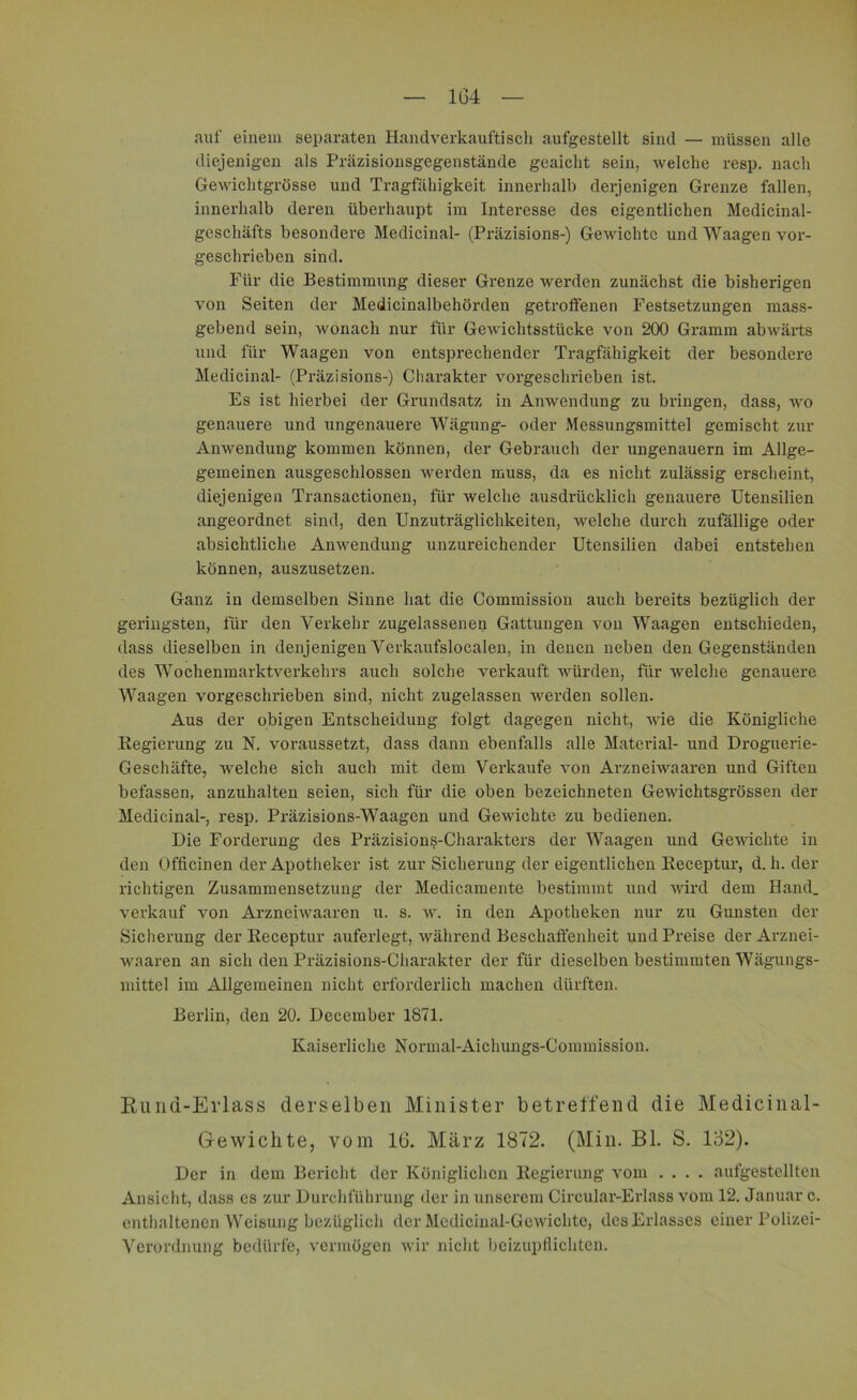 auf einem separaten Handverkauftisch aufgestellt sind — müssen alle diejenigen als Präzisionsgegenstände geaicht sein, welche resp. nach Gewichtgrösse und Tragfähigkeit innerhalb derjenigen Grenze fallen, innerhalb deren überhaupt im Interesse des eigentlichen Medicinal- geschäfts besondere Medicinal- (Präzisions-) Gewichte und Waagen vor- geschrieben sind. Für die Bestimmung dieser Grenze werden zunächst die bisherigen von Seiten der Medicinalbehörden getroffenen Festsetzungen mass- gebend sein, wonach nur für Gewichtsstücke von 200 Gramm abwärts und für Waagen von entsprechender Tragfähigkeit der besondere Medicinal- (Präzisions-) Charakter vorgeschrieben ist. Es ist hierbei der Grundsatz in Anwendung zu bringen, dass, wo genauere und ungenauere Wägung- oder Messungsmittel gemischt zur Anwendung kommen können, der Gebrauch der ungenauem im Allge- gemeinen ausgeschlossen werden muss, da es nicht zulässig erscheint, diejenigen Transactionen, für Avelche ausdrücklich genauere Utensilien angeordnet sind, den Unzuträglichkeiten, Avelche durch zufällige oder absichtliche Anwendung unzureichender Utensilien dabei entstehen können, auszusetzen. Ganz in demselben Sinne hat die Commission auch bereits bezüglich der geringsten, für den Verkehr zugelassenen Gattungen Aron Waagen entschieden, dass dieselben in denjenigen Verkaufslocalen, in denen neben den Gegenständen des Wochenmarktverkehrs auch solche verkauft würden, für Avelche genauere Waagen voi’geschrieben sind, nicht zugelassen werden sollen. Aus der obigen Entscheidung folgt dagegen nicht, A\rie die Königliche Regierung zu N. voraussetzt, dass dann ebenfalls alle Material- und Droguerie- Geschäfte, welche sich auch mit dem Verkaufe ATon Arzneiwaaren und Giften befassen, anzuhalten seien, sich für die oben bezeichneten Gewichtsgrössen der Medicinal-, resp. Präzisions-Waagen und Gewichte zu bedienen. Die Forderung des Präzisions-Charakters der Waagen und Gewichte in den Officinen der Apotheker ist zur Sicherung der eigentlichen Receptur, d. h. der richtigen Zusammensetzung der Medicamente bestimmt und Avird dem Hand, verkauf von Arzneiwaaren u. s. w. in den Apotheken nur zu Gunsten der Sicherung der Receptur auferlegt, Avährend Beschaffenheit und Preise der Arznei- waaren an sich den Präzisions-Charakter der für dieselben bestimmten Wägungs- mittel im Allgemeinen nicht erforderlich machen dürften. Berlin, den 20. December 1871. Kaiserliche Normal-Aichungs-Commission. Rund-Erlass derselben Minister betreffend die Medicinal- Gewiclite, vom 16. März 1872. (Min. Bl. S. 132). Der in dem Bericht der Königlichen Regierung vom .... aufgestellten Ansicht, dass es zur Durchführung der in unserem Circular-Erlass vom 12. Januar c. enthaltenen Weisung bezüglich der Medicinal-Getvichte, des Erlasses einer Polizei- Verordnung bedürfe, vermögen Avir nicht beizupflichten.