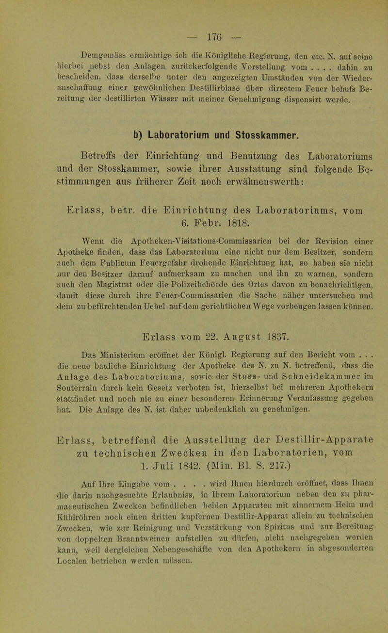 Demgemäss ermächtige ich die Königliche Regierung, den etc. N. aufseine hierbei nebst den Anlagen zurückerfolgende Vorstellung vom .... dahin zu bescheiden, dass derselbe unter den angezeigten Umständen von der Wieder- anschaffung einer gewöhnlichen Destillirblase über directem Feuer behufs Be- reitung der destillirten Wässer mit meiner Genehmigung dispensirt werde. b) Laboratorium und Stosskammer. Betreffs der Einrichtung- und Benutzung des Laboratoriums und der Stosskammer, sowie ihrer Ausstattung sind folgende Be- stimmungen aus früherer Zeit noch erwähnenswerth: Erlass, betr. die Einrichtung des Laboratoriums, vom 6. Febr. 1818. Wenn die Apotheken-Visitations-Commissarien bei der Revision einer Apotheke finden, dass das Laboratorium eine nicht nur dem Besitzer, sondern auch dem Publicum Feuergefahr drohende Einrichtung hat, so haben sie nicht nur den Besitzer darauf aufmerksam zu machen und ihn zu warnen, sondern auch den Magistrat oder die Polizeibehörde des Ortes davon zu benachrichtigen, damit diese durch ihre Feuer-Commissarien die Sache näher untersuchen und dem zu befürchtenden Uebel auf dem gerichtlichen Wege Vorbeugen lassen können. Erlass vom 22. August 1837. Das Ministerium eröffnet der Königl. Regierung auf den Bericht vom . . . die neue bauliche Einrichtung der Apotheke des N. zu N. betreffend, dass die Anlage des Laboratoriums, sowie der Stoss- und Schneidekammer im Souterrain durch kein Gesetz verboten ist, hierselbst bei mehreren Apothekern stattfindet und noch nie zu einer besonderen Erinnerung Veranlassung gegeben hat. Die Anlage des N. ist daher unbedenklich zu genehmigen. Erlass, betreffend die Ausstellung der Destillir-Apparate zu technischen Zwecken in den Laboratorien, vom 1. Juli 1842. (Min. Bl. S. 217.) Auf Ihre Eingabe vom .... wird Ihnen hierdurch eröffnet, dass Ihnen die darin nachgesuchte Erlaubniss, in Ihrem Laboratorium neben den zu phar- maceutischen Zwecken befindlichen beiden Apparaten mit zinnernem Helm und Kühlröhren noch einen dritten kupfernen Destillir-Apparat allein zu technischen Zwecken, wie zur Reinigung und Verstärkung von Spiritus und zur Bereitung von doppelten Branntweinen aufstellen zu dürfen, nicht nachgegeben werden kann, weil dergleichen Nebengeschäfte von den Apothekern in abgesonderten Localen betrieben werden müssen.