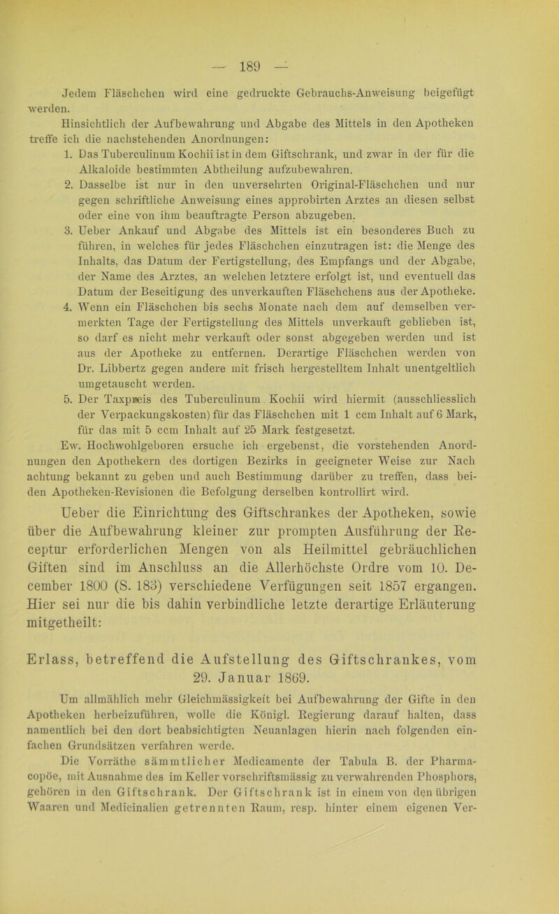 Jedem Fläschchen wird eine gedruckte Gebrauchs-Anweisung beigefügt werden. Hinsichtlich der Aufbewahrung und Abgabe des Mittels in den Apotheken treffe ich die nachstehenden Anordnungen: 1. Das Tuberculinum Kochii ist in dem Giftschrank, und zwar in der für die Alkaloide bestimmten Abtheilung aufzubewahren. 2. Dasselbe ist nur in den unversehrten Original-Fläschchen und nur gegen schriftliche Anweisung eines approbirten Arztes an diesen selbst oder eine von ihm beauftragte Person abzugeben. 3. Ueber Ankauf und Abgabe des Mittels ist ein besonderes Buch zu führen, in welches für jedes Fläschchen einzutragen ist: die Menge des Inhalts, das Datum der Fertigstellung, des Empfangs und der Abgabe, der Name des Arztes, an welchen letztere erfolgt ist, und eventuell das Datum der Beseitigung des unverkauften Fläschchens aus der Apotheke. 4. Wenn ein Fläschchen bis sechs Monate nach dem auf demselben ver- merkten Tage der Fertigstellung des Mittels unverkauft geblieben ist, so darf es nicht mehr verkauft oder sonst abgegeben werden und ist aus der Apotheke zu entfernen. Derartige Fläschchen werden von Dr. Libbertz gegen andere mit frisch hergestelltem Inhalt unentgeltlich umgetauscht werden. 5. Der Taxpreis des Tuberculinum Kochii wird hiermit (ausschliesslich der Verpackungskosten) für das Fläschchen mit 1 ccm Inhalt auf 6 Mark, für das mit 5 ccm Inhalt auf 25 Mark festgesetzt. Ew. Hochwohlgeboren ersuche ich ergebenst, die vorstehenden Anord- nungen den Apothekern des dortigen Bezirks in geeigneter Weise zur Nach achtung bekannt zu geben und auch Bestimmung darüber zu treffen, dass bei- den Apotheken-Revisionen die Befolgung derselben kontrollirt wird. lieber die Einrichtung' des Giftschrankes der Apotheken, sowie über die Aufbewahrung kleiner zur prompten Ausführung der Re- ceptur erforderlichen Mengen von als Heilmittel gebräuchlichen Giften sind im Anschluss an die Allerhöchste Ordre vom 10. De- cember 1800 (S. 183) verschiedene Verfügungen seit 1857 ergangen. Hier sei nur die bis dahin verbindliche letzte derartige Erläuterung mitgetheilt: Erlass, betreffend die Aufstellung des Giftschrankes, vom 29. Januar 1869. Um allmählich mehr Gleichmässigkeit bei Aufbewahrung der Gifte iu den Apotheken herbeizuführen, wolle die Königl. Regierung darauf halten, dass namentlich bei den dort beabsichtigten Neuanlagen hierin nach folgenden ein- fachen Grundsätzen verfahren werde. Die Vorräthe sämmtlicher Mcdicamente der Tabula B. der Pharma- copöe, mit Ausnahme des im Keller vorschriftsmässig zu verwahrenden Phosphors, gehören in den Giftschrank. Der Giftschrank ist in einem von den übrigen Waaren und Medicinalicn getrennten Raum, resp. hinter einem eigenen Ver-