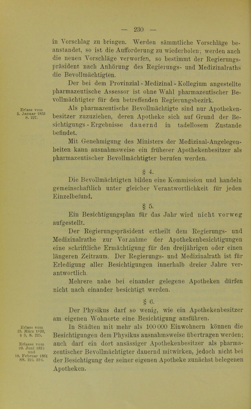 Erlass vom 5. Januar 1853 8. 227. Erlass vom 13. März 1820, § 3, 8. 225. Erlasse vom 20. Juni 1825 und 18. Februar 1861 SS. 225. 226. in Vorschlag zu bringen. Werden sämmtliche Vorschläge be- anstandet, so ist die Aufforderung zu wiederholen', werden auch die neuen Vorschläge verworfen, so bestimmt der Regierungs- präsident nach Anhörung des Regierungs- und Medizinalraths die Bevollmächtigten. Der bei dem Provinzial - Medizinal - Kollegium angestellte pharmazeutische Assessor ist ohne Wahl pharmazeutischer Be- vollmächtigter für den betreffenden Regierungsbezirk. Als pharmazeutische Bevollmächtigte sind nur Apotheken- besitzer zuzuziehen, deren Apotheke sich auf Grund der Be- sichtigungs - Ergebnisse dauernd in tadellosem Zustande befindet. Mit Genehmigung des Ministers der Medizinal-Angelegen- lieiten kann ausnahmsweise ein früherer Apothekenbesitzer als pharmazeutischer Bevollmächtigter berufen werden. § 4- Die Bevollmächtigten bilden eine Kommission und handeln gemeinschaftlich unter gleicher Verantwortlichkeit für jeden Einzelbefund. § 5. Ein Besichtigungsplan für das Jahr wird nicht vorweg aufgestellt. Der Regierungspräsident ertheilt dem Regierungs- und Medizinalrathe zur Vornahme der Apothekenbesichtigungen eine schriftliche Ermächtigung für den dreijährigen oder einen längeren Zeitraum. Der Regierungs- und Medizinalrath ist für Erledigung aller Besichtigungen innerhalb dreier Jahre ver- antwortlich. Mehrere nahe bei einander gelegene Apotheken dürfen nicht nach einander besichtigt werden. § c. Der Physikus darf so wenig, wie ein Apothekenbesitzer am eigenen Wohnorte eine Besichtigung ausführen. In Städten mit mehr als 100 000 Einwohnern können die Besichtigungen dem Physikus ausnahmsweise übertragen werden; auch darf ein dort ansässiger Apothekenbesitzer als pharma- zeutischer Bevollmächtigter dauernd mitwirken, jedoch nicht bei der Besichtigung der seiner eigenen Apotheke zunächst belegenen Apotheken.