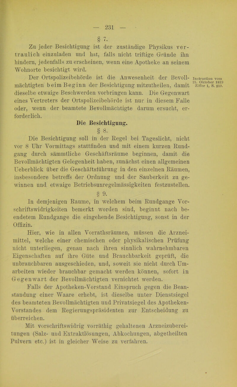 Zu jeder Besichtigung- ist der zuständige Physikus ver- traulich einzuladen und hat, falls nicht triftige Gründe ihn hindern, jedenfalls zu erscheinen, wenn eine Apotheke an seinem Wohnorte besichtigt wird. Der Ortspolizeibehörde ist die Anwesenheit der Bevoll- Instruction vom mächtigten beim Beginn der Besichtigung mitzutheilen, damit “Ziffer l/s.m dieselbe etwaige Beschwerden Vorbringen kann. Die Gegenwart eines Vertreters der Ortspolizeibehörde ist nur in diesem Falle oder, wenn der beamtete Bevollmächtigte darum ersucht, er- forderlich. Die Besichtigung. § 8. Die Besichtigung soll in der Regel bei Tageslicht, nicht vor 8 Uhr Vormittags stattfinden und mit einem kurzen Rund- gang durch sämmtliche Geschäftsräume beginnen, damit die Bevollmächtigten Gelegenheit haben, zunächst einen allgemeinen Ueberblick über die Geschäftsführung in den einzelnen Räumen, insbesondere betreffs der Ordnung und der Sauberkeit zu ge- winnen und etwaige Betriebsunregelmässigkeiten festzustellen. § 9- In demjenigen Raume, in welchem beim Rundgange Vor- schriftswidrigkeiten bemerkt worden sind, beginnt nach be- endetem Rundgange die eingehende Besichtigung, sonst in der Offizin. Hier, wie in allen Vorrathsräumen, müssen die Arznei- mittel, welche einer chemischen oder physikalischen Prüfung nicht unterliegen, genau nach ihren sinnlich wahrnehmbaren Eigenschaften auf ihre Güte und Brauchbarkeit geprüft, die unbrauchbaren ausgeschieden, und, soweit sie nicht durch Um- arbeiten wieder brauchbar gemacht werden können, sofort in Gegenwart der Bevollmächtigten vernichtet werden. Falls der Apotlieken-Vorstand Einspruch gegen die Bean- standung einer Waare erhebt, ist dieselbe unter Dienstsiegel des beamteten Bevollmächtigten und Privatsiegel des Apotheken- Vorstandes dem Regierungspräsidenten zur Entscheidung zu überreichen. Mit vorschriftswidrig vorräthig gehaltenen Arzneizuberei- tungen (Salz- und Extraktlösungen, Abkochungen, abgetheilten Pulvern etc.) ist in gleicher Weise zu verfahren.