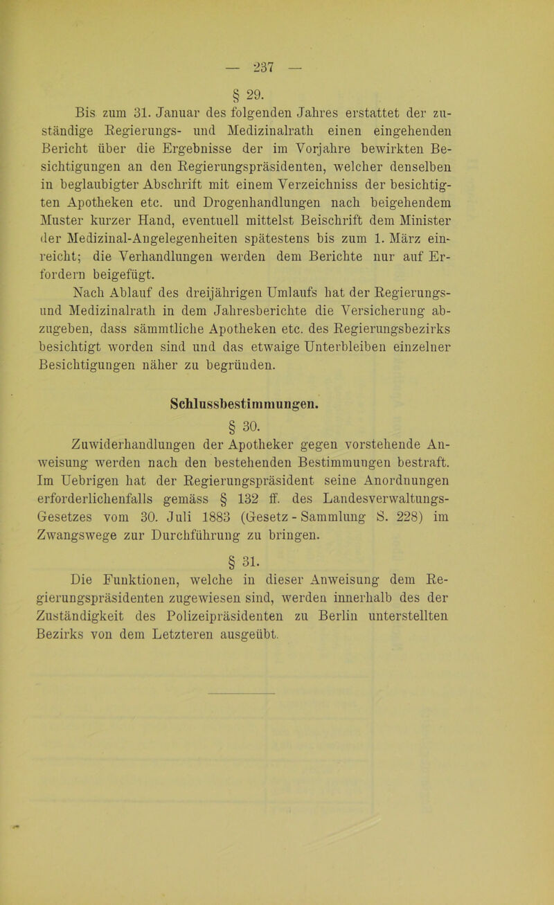 § 29. Bis zum 31. Januar des folgenden Jahres erstattet der zu- ständige Regierungs- und Medizinalrath einen eingehenden Bericht über die Ergebnisse der im Vorjahre bewirkten Be- sichtigungen an den Regierungspräsidenten, welcher denselben in beglaubigter Abschrift mit einem Verzeichniss der besichtig- ten Apotheken etc. und Drogenhandlungen nach beigehendem Muster kurzer Hand, eventuell mittelst Beischrift dem Minister der Medizinal-Angelegenheiten spätestens bis zum 1. März ein- reicht; die Verhandlungen werden dem Berichte nur auf Er- fordern beigefiigt. Nach Ablauf des dreijährigen Umlaufs hat der Regierungs- und Medizinalrath in dem Jahresberichte die Versicherung ab- zugeben, dass sämmtliche Apotheken etc. des Regierungsbezirks besichtigt worden sind und das etwaige Unterbleiben einzelner Besichtigungen näher zu begründen. Schlussbestimnumgen. § 30. Zuwiderhandlungen der Apotheker gegen vorstehende An- weisung werden nach den bestehenden Bestimmungen bestraft. Im Uebrigen hat der Regierungspräsident seine Anordnungen erforderlichenfalls gemäss § 132 ff. des Landesverwaltungs- Gesetzes vom 30. Juli 1883 (Gesetz - Sammlung S. 228) im Zwangswege zur Durchführung zu bringen. § 31. Die Funktionen, welche in dieser Anweisung dem Re- gierungspräsidenten zugewiesen sind, werden innerhalb des der Zuständigkeit des Polizeipräsidenten zu Berlin unterstellten Bezirks von dem Letzteren ausgeübt.