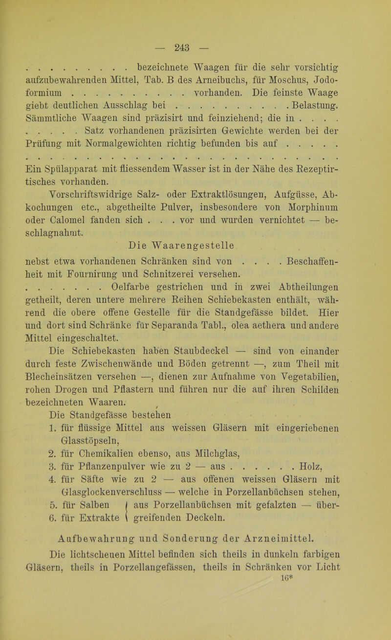 bezeichnete Waagen für die sehr vorsichtig aufzubewahrenden Mittel, Tab. B des Ameibuchs, für Moschus, Jodo- formium vorhanden. Die feinste Waage giebt deutlichen Ausschlag bei Belastung. Sämmtliche Waagen sind präzisirt und feinziehend; die in . . . . Satz vorhandenen präzisirten Gewichte werden bei der Prüfung mit Normalgewichten richtig befunden bis auf Ein Spülapparat mit fliessendem Wasser ist in der Nähe des Rezeptir- tisches vorhanden. Vorschriftswidrige Salz- oder Extraktlösungen, Aufgüsse, Ab- kochungen etc., abgetheilte Pulver, insbesondere von Morphinum oder Calomel fanden sich . . . vor und wurden vernichtet — be- schlagnahmt. Die Waarengestelle nebst etwa vorhandenen Schränken sind von .... Beschaffen- heit mit Fournirung und Schnitzerei versehen. Oelfarbe gestrichen und in zwei Abtheilungen getheilt, deren untere mehrere Reihen Schiebekasten enthält, wäh- rend die obere offene Gestelle für die Standgefässe bildet. Hier und dort sind Schränke für Separanda Tabl., olea aetkera und andere Mittel eingeschaltet. Die Schiebekasten haben Staubdeckel — sind von einander durch feste Zwischenwände und Böden getrennt —, zum Theil mit Blecheinsätzen versehen —, dienen zur Aufnahme von Vegetabilien, rohen Drogen und Pflastern und führen nur die auf ihren Schilden bezeichneten Waaren. f Die Standgefässe bestehen 1. für flüssige Mittel aus weissen Gläsern mit eingeriebenen Glasstöpseln, 2. für Chemikalien ebenso, aus Milchglas, 3. für Pflanzenpulver wie zu 2 — aus Holz, 4. für Säfte wie zu 2 — aus offenen weissen Gläsern mit Glasglockenverschluss — welche in Porzellanbüchsen stehen, 5. für Salben | aus Porzellanbüchsen mit gefalzten — iiber- 6. für Extrakte ( greifenden Deckeln. Aufbewahrung und Sonderung der Arzneimittel. Die lichtscheuen Mittel befinden sich theils in dunkeln farbigen Gläsern, theils in Porzellangefässen, theils in Schränken vor Licht 16*