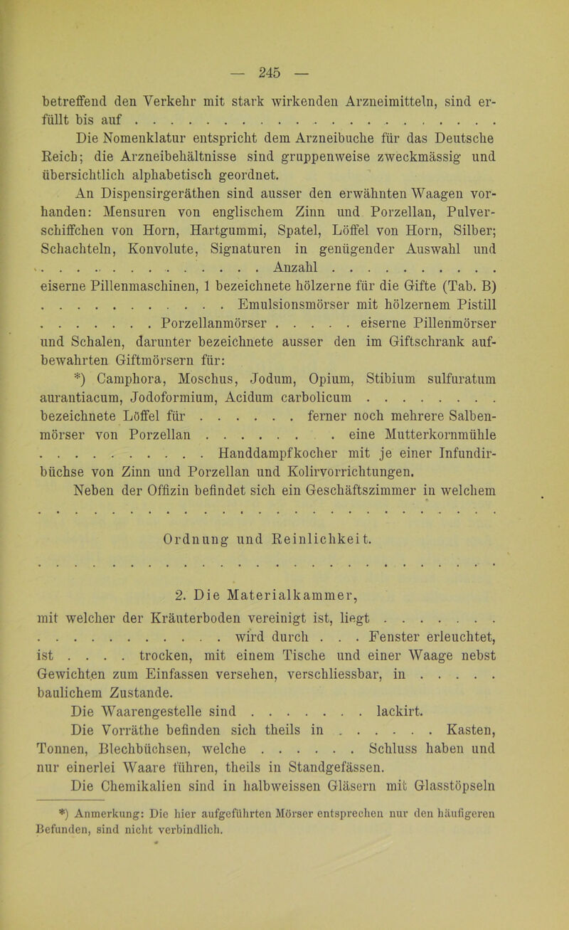 betreffend den Verkehr mit stark wirkenden Arzneimitteln, sind er- füllt bis auf Die Nomenklatur entspricht dem Arzneibuche für das Deutsche Reich; die Arzneibehältnisse sind gruppenweise zweckmässig und übersichtlich alphabetisch geordnet. An Dispensirgeräthen sind ausser den erwähnten Waagen vor- handen: Mensuren von englischem Zinn und Porzellan, Pulver- schiflfchen von Horn, Hartgummi, Spatel, Löffel von Horn, Silber; Schachteln, Konvolute, Signaturen in genügender Auswahl und . . . . Anzahl eiserne Pillenmaschinen, 1 bezeichnete hölzerne für die Gifte (Tab. B) Emulsionsmörser mit hölzernem Pistill Porzellanmörser eiserne Pillenmörser und Schalen, darunter bezeichnete ausser den im Giftschrank auf- bewahrten Giftmörsern für: *) Camphora, Moschus, Jodum, Opium, Stibium sulfuratum aurantiacum, Jodoformium, Acidum carbolicum bezeichnete Löffel für ferner noch mehrere Salben- mörser von Porzellan . eine Mutterkornmühle Handdampf koch er mit je einer Infundir- biichse von Zinn und Porzellan und Kolirvorrichtungen. Neben der Offizin befindet sich ein Geschäftszimmer in welchem Ordnung und Reinlichkeit. 2. Die Materialkammer, mit welcher der Kräuterboden vereinigt ist, liegt wird durch . . . Fenster erleuchtet, ist ... . trocken, mit einem Tische und einer Waage nebst Gewichten zum Einfassen versehen, verschliessbar, in baulichem Zustande. Die Waarengestelle sind lackirt. Die Vorräthe befinden sich theils in Kasten, Tonnen, Blechbüchsen, welche Schluss haben und nur einerlei Waare führen, theils in Standgefässen. Die Chemikalien sind in halbweissen Gläsern mit Glasstöpseln *) Anmerkung: Die hier aufgeführten Mörser entsprechen nur den häufigeren Befunden, sind nicht verbindlich.