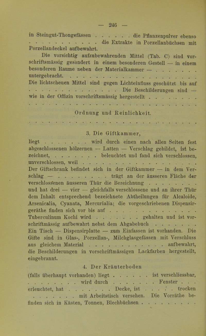 in Steingut-Thongefässen die Pflanzenpulver ebenso die Extrakte in Porzellanbüchsen mit Porzellandeckel aufbewahrt. Die vorsichtig aufzubewahrenden Mittel (Tab. C) sind vor- schriftsmässig gesondert in einem besonderen Gestell — in einem besonderen Raume neben der Materialkammer — untergebracht Die lichtscheuen Mittel sind gegen Lichteinfluss geschützt bis auf Die Beschilderungen sind — wie in der Offizin vorschriftsmässig hergestellt Ordnung und Reinlichkeit. 3. Die Giftkammer, liegt wird durch einen nach allen Seiten fest abgeschlossenen hölzernen — Latten — Verschlag gebildet, ist be- zeichnet, beleuchtet und fand sich verschlossen, unverschlossen, weil Der Giftschrank befindet sich in der Giftkammer — in dem Ver- schlag — trägt an der äusseren Fläche der verschlossenen äusseren Thür die Bezeichnung und hat drei — vier — gleichfalls verschlossene und an ihrer Thür dem Inhalt entsprechend bezeichnete Abtheilungen für Alcaloide, Arsenicalia, Cyanata, Mercurialia; die vorgeschriebenen Dispensir- geräthe finden sich vor bis auf Tuberculinum Koclii wird gehalten und ist vor- schriftmässig aufbewahrt nebst dem Abgabebuch Ein Tisch — Dispensirplatte — zum Einfassen ist vorhanden. Die Gifte sind in Glas-, Porzellan-, Milchglasgefässen mit Verschluss aus gleichem Material aufbewahrt, die Beschilderungen in vorschriftmässigen Lackfarben hergestellt, eingebrannt. 4. Der Kräuterboden (falls überhaupt vorhanden) liegt ist verschliessbar, wird durch Fenster . . . erleuchtet, hat Decke, ist trocken mit Arbeitstisch versehen. Die Vorräthe be- finden sich in Kästen, Tonnen, Blechbüchsen