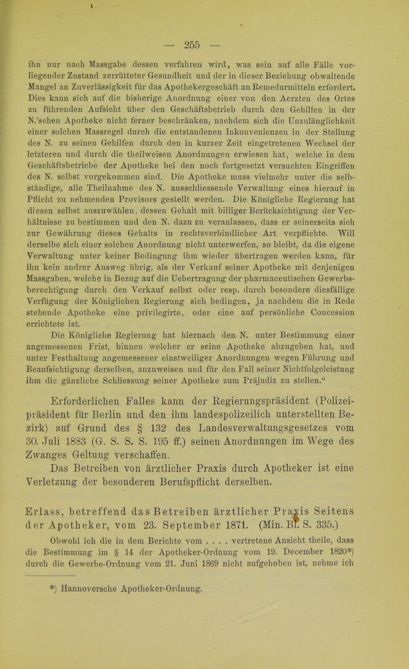 i 255 ihn nur nach Massgabe dessen verfahren wird, was sein auf alle Fälle vor- liegender Zustand zerrütteter Gesundheit und der in dieser Beziehung obwaltende Mangel an Zuverlässigkeit für das Apothekergeschäft an Rcmedurmitteln erfordert. Dies kann sich auf die bisherige Anordnung einer von den Aerzten des Ortes zu führenden Aufsicht über den Geschäftsbetrieb durch den Gehilfen in der N.'sehen Apotheke nicht ferner beschränken, nachdem sich die Unzulänglichkeit einer solchen Massregel durch die entstandenen Inkonvenienzen in der Stellung des N. zu seinen Gehilfen durch den in kurzer Zeit eingetretenen Wechsel der letzteren und durch die theilweisen Anordnungen erwiesen hat, welche in dem Geschäftsbetriebe der Apotheke bei den noch fortgesetzt versuchten Eingriffen des N. selbst vorgekommen sind. Die Apotheke muss vielmehr unter die selb- ständige, alle Theilnahme des N. ausschliessende Verwaltung eines hierauf in Pflicht zu nehmenden Provisors gestellt werden. Die Königliche Regierung hat diesen selbst auszuwählen, dessen Gehalt mit billiger Berücksichtigung der Ver- hältnisse zu bestimmen und den N. dazu zu veranlassen, dass er seinerseits sich zur Gewährung dieses Gehalts in rechtsverbindlicher Art verpflichte. Will derselbe sich einer solchen Anordnung nicht unterwerfen, so bleibt, da die eigene Verwaltung unter keiner Bedingung ihm wieder übertragen werden kann, für ihn kein andrer Ausweg übrig, als der Verkauf seiner Apotheke mit denjenigen Massgaben, welche in Bezug auf die Uebertragung der pharmaceutischen Gewerbs- berechtigung durch den Verkauf selbst oder resp. durch besondere diesfällige Verfügung der Königlichen Regierung sich bedingen, ja nachdem die in Rede stehende Apotheke eine privilegirte, oder eine auf persönliche Concession errichtete ist. Die Königliche Regierung hat hiernach den N. unter Bestimmung einer angemessenen Frist, binnen welcher er seine Apotheke abzugeben hat, und unter Festhaltung angemessener einstweiliger Anordnungen wegen Führung und Beaufsichtigung derselben, anzuweisen und für den Fall seiner Nichtfolgeleistung ihm die gänzliche Schliessung seiner Apotheke zum Präjudiz zu stellen.“ Erforderlichen Falles kann der Regierungspräsident (Polizei- präsident für Berlin und den ihm landespolizeilich unterstellten Be- zirk) auf Grund des § 132 des Landes Verwaltungsgesetzes vom 30. Juli 1883 (G. S. S. S. 195 ff.) seinen Anordnungen im Wege des Zwanges Geltung verschaffen. Das Betreiben von ärztlicher Praxis durch Apotheker ist eine Verletzung der besonderen Berufspflicht derselben. Erlass, betreffend das Betreiben ärztlichi ^ ^ 'ans Obwohl ich die in dem Berichte vom .... vertretene Ansicht theile, dass die Bestimmung im § 14 der Apotheker-Ordnung vom 19. December 1820*) durch die Gewerbe-Ordnung vom 21. Juni 1869 nicht aufgehoben ist, nehme ich der Apotheker, vom 23. September 1871. *) Hannoversche Apotheker-Ordnung.