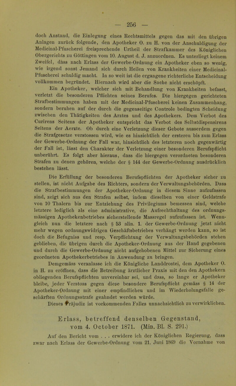 doch Anstand, die Einlegung eines Rechtsmittels gegen das mit den übrigen Anlagen zurück folgende, den Apotheker 0. zu H. von der Anschuldigung der Medicinal-Pfuscherei freisprechende Urtheil der Strafkammer des Königlichen Obergerichts zu Göttingen vom 10. August d. J. anzuordnen. Es unterliegt keinem Zweifel, dass nach Erlass der Gewerbe-Ordnung ein Apotheker eben so wenig, wie irgend sonst Jemand sich durch Heilen von Krankheiten einer Medicinal- Pfuscherei schuldig macht. In so weit ist die ergangene richterliche Entscheidung vollkommen begründet. Hiernach wird aber die Sache nicht erschöpft. Ein Apotheker, welcher sich mit Behandlung von Krankheiten befasst, verletzt die besonderen Pflichten seines Berufes. Die hiergegen gerichteten Strafbestimmungen haben mit der Medicinal-Pfuscherei keinen Zusammenhang, sondern beruhen auf der durch die gegenseitige Controle bedingten Scheidung zwischen den Thätigkeiten des Arztes und des Apothekers. Dem Verbot des Curirens Seitens der Apotheker entspricht das Verbot des Selbstdispensirens Seitens der Aerzte. Ob durch eine Verletzung dieser Gebote ausserdem gegen die Strafgesetze verstossen wird, wie es hinsichtlich der ersteren bis zum Erlass der Gewerbe-Ordnung der Fall war, hinsichtlich des letzteren noch gegenwärtig der Fall ist, lässt den Charakter der Verletzung einer besonderen Berufspflicht unberührt. Es folgt aber hieraus, dass die hiergegen verordneten besonderen Strafen zu denen gehören, welche der § 144 der Gewerbe-Ordnung ausdrücklich bestehen lässt. Die Erfüllung der besonderen Berufspflichten der Apotheker sicher zu stellen, ist nicht Aufgabe des Richters, sondern der Verwaltungsbehörden. Dass die Strafbestimmungen der Apotheker-Ordnung in diesem Sinne aufzufassen sind, zeigt sich aus den Strafen selbst, indem dieselben von einer Geldstrafe von 10 Thalern bis zur Entziehung des Privilegiums bemessen sind, welche letztere lediglich als eine administrative, die Aufrechthaltung des ordnungs- mässigen Apothekenbetriebes sicherstellende Massregel aufzufassen ist. Wenn- gleich nun die letztere nach § 53 alin. 1. der Gewerbe-Ordnung jetzt nicht mehr wegen ordnungswidrigen Geschäftsbetriebes verhängt werden kann, so ist doch die Befugniss und resp. Verpflichtung der Verwaltungsbehörden stehen geblieben, die übrigen durch die Apotheker-Ordnung aus der Hand gegebenen und durch die Gewerbe-Ordnung nicht aufgehobenen Mittel zur Sicherung eines geordneten Apothekerbetriebes in Anwendung zu bringen. Demgemäss veranlasse ich die Königliche Landdrostei, dem Apotheker 0. in H. zu eröffnen, dass die Betreibung ärztlicher Praxis mit den den Apothekern obliegenden Berufspflichten unvereinbar sei, und dass, so lange er Apotheker bleibe, jeder Verstoss gegen diese besondere Berufspflicht gemäss § 14 der Apotheker-Ordnung mit einer emptindlicheu und im Wiederholungsfälle ge- schärften Ordnungsstrafe geahndet werden würde. Dieses Präjudiz ist vorkommenden Falles unnachsichtlich zu verwirklichen. Erlass, betreffend denselben Gegenstand, vom 4. October 1871. (Min.-Bl. S. 291.) Auf den Bericht vom . . . erwidere ich der Königlichen Regierung, dass zwar nach Erlass der Gewerbe-Ordnung vom 21. Juni 18G9 die Vornahme von