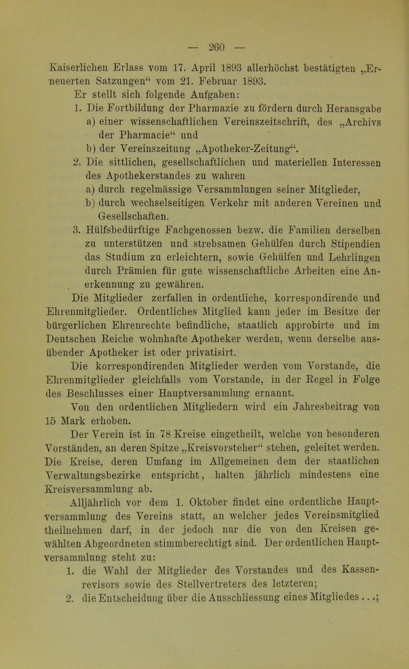 Kaiserlichen Erlass vom 17. April 1893 allerhöchst bestätigten „Er- neuerten Satzungen“ vom 21. Februar 1893. Er stellt sich folgende Aufgaben: 1. Die Fortbildung der Pharmazie zu fördern durch Herausgabe a) einer wissenschaftlichen Vereinszeitschrift, des „Archivs der Pharmacie“ und b) der Vereinszeitung „Apotheker-Zeitung“. 2. Die sittlichen, gesellschaftlichen und materiellen Interessen des Apothekerstandes zu wahren a) durch regelmässige Versammlungen seiner Mitglieder, b) durch wechselseitigen Verkehr mit anderen Vereinen und Gesellschaften. 3. Hülfsbedürftige Eachgenossen bezw. die Familien derselben zu unterstützen und strebsamen Gehülfen durch Stipendien das Studium zu erleichtern, sowie Gehülfen und Lehrlingen durch Prämien für gute wissenschaftliche Arbeiten eine An- erkennung zu gewähren. Die Mitglieder zerfallen in ordentliche, korrespondirende und Ehrenmitglieder. Ordentliches Mitglied kann jeder im Besitze der bürgerlichen Ehrenrechte befindliche, staatlich approbirte und im Deutschen Reiche wohnhafte Apotheker werden, wenn derselbe aus- übender Apotheker ist oder privatisirt. Die korrespondirenden Mitglieder werden vom Vorstande, die Ehrenmitglieder gleichfalls vom Vorstande, in der Regel in Folge des Beschlusses einer Hauptversammlung ernannt. Von den ordentlichen Mitgliedern wird ein Jahresbeitrag von 15 Mark erhoben. Der Verein ist in 78 Kreise eingetheilt, welche von besonderen Vorständen, an deren Spitze „Kreisvorsteher“ stehen, geleitet werden. Die Kreise, deren Umfang im Allgemeinen dem der staatlichen Verwaltungsbezirke entspricht, halten jährlich mindestens eine Kreisversammlung ab. Alljährlich vor dem 1. Oktober findet eine ordentliche Haupt- versammlung des Vereins statt, an welcher jedes Vereinsmitglied theilnehmen darf, in der jedoch nur die von den Kreisen ge- wählten Abgeordneten stimmberechtigt sind. Der ordentlichen Haupt- versammlung steht zu: 1. die Wahl der Mitglieder des Vorstandes und des Kassen- revisors sowie des Stellvertreters des letzteren; 2. die Entscheidung über die Ausschliessung eines Mitgliedes ...;