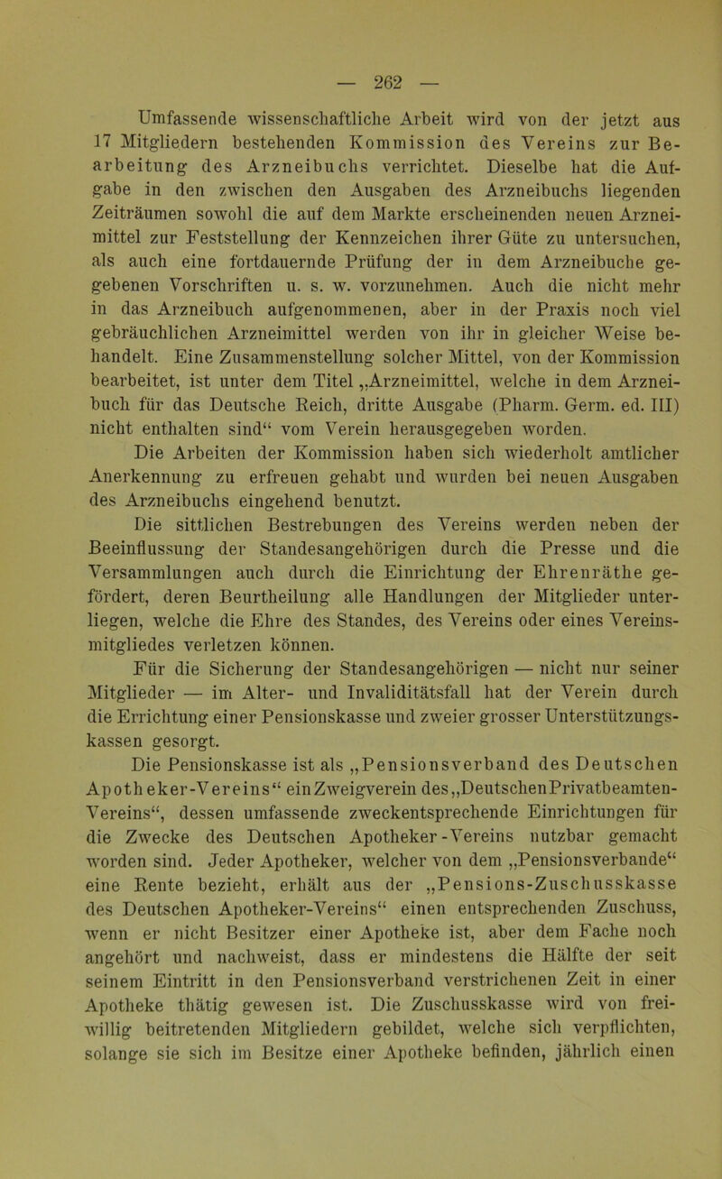 Umfassende wissenschaftliche Arbeit wird von der jetzt aus 17 Mitgliedern bestehenden Kommission des Vereins zur Be- arbeitung des Arzneibuchs verrichtet. Dieselbe hat die Auf- gabe in den zwischen den Ausgaben des Arzneibuchs liegenden Zeiträumen sowohl die auf dem Markte erscheinenden neuen Arznei- mittel zur Feststellung der Kennzeichen ihrer Güte zu untersuchen, als auch eine fortdauernde Prüfung der in dem Arzneibuche ge- gebenen Vorschriften u. s. w. vorzunehmen. Auch die nicht mehr in das Arzneibuch aufgenommenen, aber in der Praxis noch viel gebräuchlichen Arzneimittel werden von ihr in gleicher Weise be- handelt. Eine Zusammenstellung solcher Mittel, von der Kommission bearbeitet, ist unter dem Titel „Arzneimittel, welche in dem Arznei- buch für das Deutsche Reich, dritte Ausgabe (Pharm. Germ. ed. III) nicht enthalten sind“ vom Verein herausgegeben worden. Die Arbeiten der Kommission haben sich wiederholt amtlicher Anerkennung zu erfreuen gehabt und wurden bei neuen Ausgaben des Arzneibuchs eingehend benutzt. Die sittlichen Bestrebungen des Vereins werden neben der Beeinflussung der Standesangehörigen durch die Presse und die Versammlungen auch durch die Einrichtung der Ehrenräthe ge- fördert, deren Beurtheilung alle Handlungen der Mitglieder unter- liegen, welche die Ehre des Standes, des Vereins oder eines Vereins- mitgliedes verletzen können. Für die Sicherung der Standesangehörigen — nicht nur seiner Mitglieder — im Alter- und Invaliditätsfall hat der Verein durch die Errichtung einer Pensionskasse und zweier grosser Unterstützungs- kassen gesorgt. Die Pensionskasse ist als „Pensionsverband des Deutschen Apoth eker-Vereins“ ein Zweigverein des,,Deutschen Privatbeamten- Vereins“, dessen umfassende zweckentsprechende Einrichtungen für die Zwecke des Deutschen Apotheker-Vereins nutzbar gemacht worden sind. Jeder Apotheker, welcher von dem „Pensionsverbande“ eine Rente bezieht, erhält aus der „Pensions-Zuschusskasse des Deutschen Apotheker-Vereins“ einen entsprechenden Zuschuss, wenn er nicht Besitzer einer Apotheke ist, aber dem Fache noch angehört und nachweist, dass er mindestens die Hälfte der seit seinem Eintritt in den Pensionsverband verstrichenen Zeit in einer Apotheke thätig gewesen ist. Die Zuschusskasse wird von frei- willig beitretenden Mitgliedern gebildet, welche sich verpflichten, solange sie sich im Besitze einer Apotheke befinden, jährlich einen