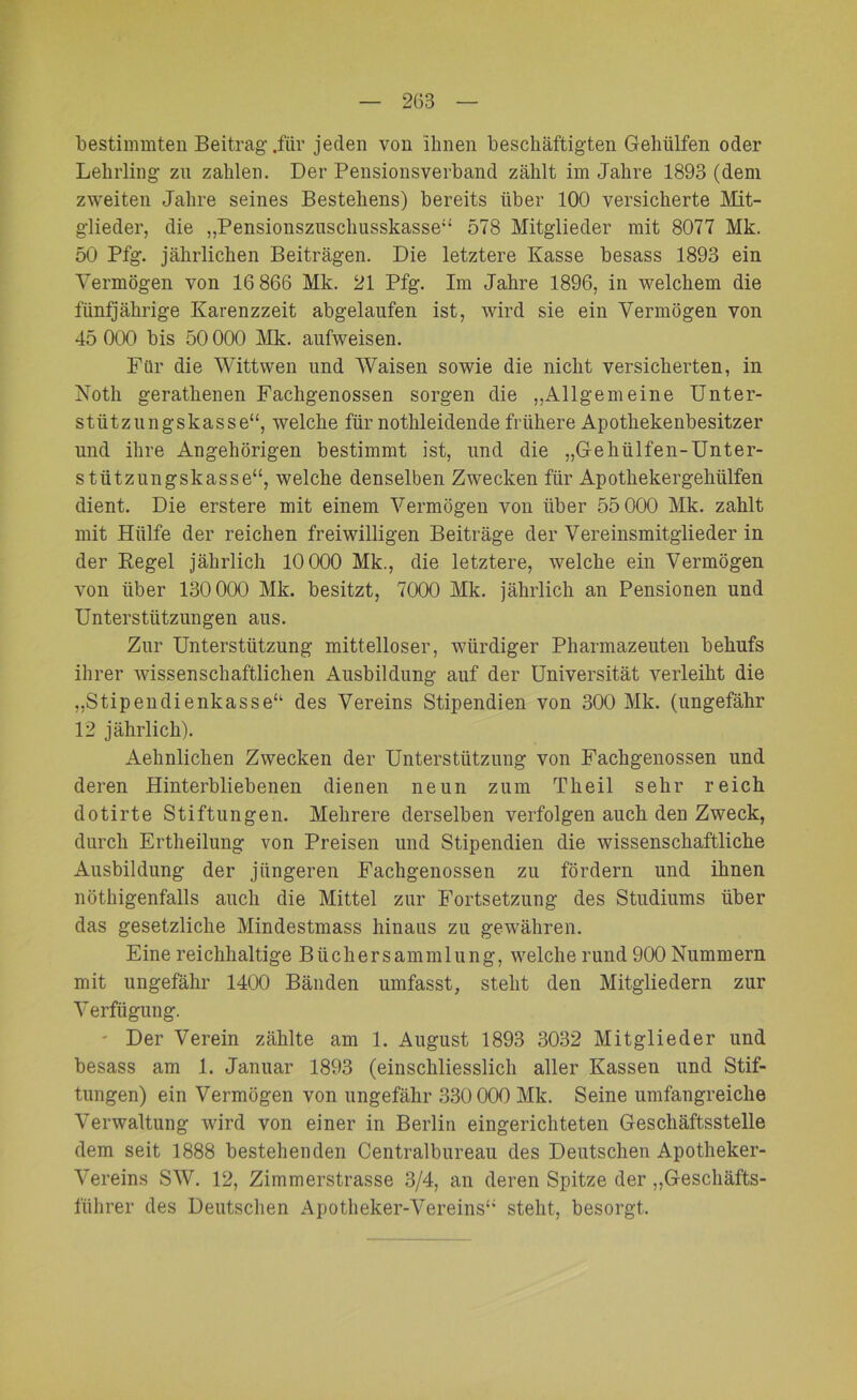 bestimmten Beitrag .für jeden von ihnen beschäftigten Gehülfen oder Lehrling zn zahlen. Der Pensionsverband zählt im Jahre 1893 (dem zweiten Jahre seines Bestehens) bereits über 100 versicherte Mit- glieder, die „Pensionszuschusskasse“ 578 Mitglieder mit 8077 Mk. 50 Pfg. jährlichen Beiträgen. Die letztere Kasse besass 1893 ein Vermögen von 16 866 Mk. 21 Pfg. Im Jahre 1896, in welchem die fünfjährige Karenzzeit abgelaufen ist, wird sie ein Vermögen von 45 000 bis 50 000 Mk. aufweisen. Für die Wittwen und Waisen sowie die nicht versicherten, in Noth gerathenen Fachgenossen sorgen die „Allgemeine Unter- stützungskasse“, welche für nothleidende frühere Apothekenbesitzer und ihre ilngehörigen bestimmt ist, und die „Gehülfen-Unter- stützungskasse“, welche denselben Zwecken für Apotkekergekiilfen dient. Die erstere mit einem Vermögen von über 55 000 Mk. zahlt mit Hülfe der reichen freiwilligen Beiträge der Vereinsmitglieder in der Regel jährlich 10 000 Mk., die letztere, welche ein Vermögen von über 130 000 Mk. besitzt, 7000 Mk. jährlich an Pensionen und Unterstützungen aus. Zur Unterstützung mittelloser, würdiger Pharmazeuten behufs ihrer wissenschaftlichen Ausbildung auf der Universität verleiht die „Stipendienkasse“ des Vereins Stipendien von 300 Mk. (ungefähr 12 jährlich). Aehnlichen Zwecken der Unterstützung von Fachgenossen und deren Hinterbliebenen dienen neun zum Theil sehr reich dotirte Stiftungen. Mehrere derselben verfolgen auch den Zweck, durch Ertheilung von Preisen und Stipendien die wissenschaftliche Ausbildung der jüngeren Fachgenossen zu fördern und ihnen nötigenfalls auch die Mittel zur Fortsetzung des Studiums über das gesetzliche Mindestmass hinaus zu gewähren. Eine reichhaltige Bücher Sammlung, welche rund 900 Nummern mit ungefähr 1400 Bänden umfasst, steht den Mitgliedern zur Verfügung. - Der Verein zählte am 1. August 1893 3032 Mitglieder und besass am 1. Januar 1893 (einschliesslich aller Kassen und Stif- tungen) ein Vermögen von ungefähr 330 000 Mk. Seine umfangreiche Verwaltung wird von einer in Berlin eingerichteten Geschäftsstelle dem seit 1888 bestehenden Centralbureau des Deutschen Apotheker- Vereins SW. 12, Zimmerstrasse 3/4, an deren Spitze der „Geschäfts- führer des Deutschen Apotheker-Vereins“ steht, besorgt.