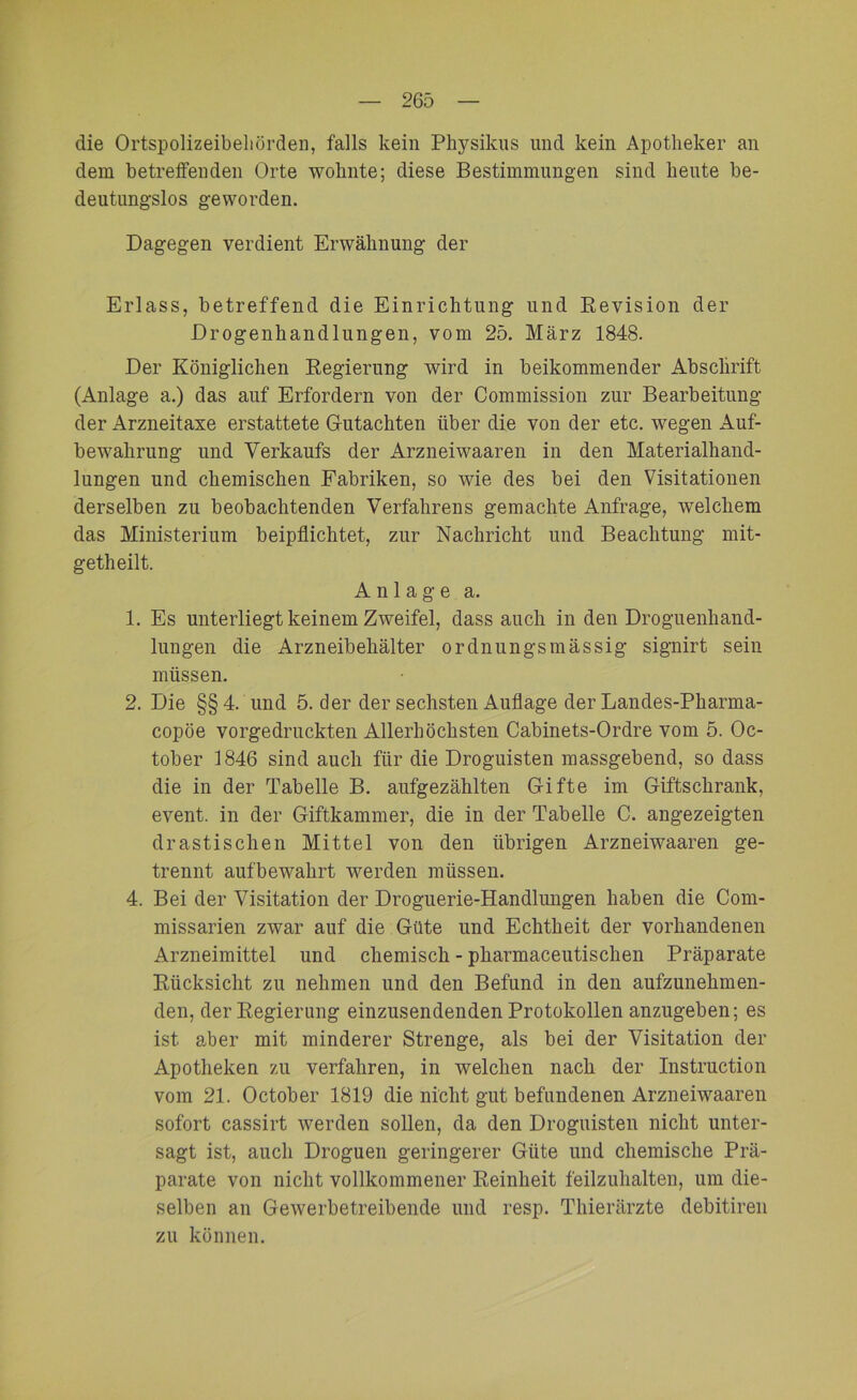 die Ortspolizeibeliörden, falls kein Physikus und kein Apotheker an dem betreifenden Orte wohnte; diese Bestimmungen sind heute be- deutungslos geworden. Dagegen verdient Erwähnung der Erlass, betreffend die Einrichtung und Revision der Drogenhandlungen, vom 25. März 1848. Der Königlichen Regierung wird in beikommender Abschrift (Anlage a.) das auf Erfordern von der Commission zur Bearbeitung der Arzneitaxe erstattete Gutachten über die von der etc. wegen Auf- bewahrung und Verkaufs der Arzneiwaaren in den Materialhand- lungen und chemischen Fabriken, so wie des bei den Visitationen derselben zu beobachtenden Verfahrens gemachte Anfrage, welchem das Ministerium beipflichtet, zur Nachricht und Beachtung mit- getheilt. Anlage a. 1. Es unterliegt keinem Zweifel, dass auch in den Droguenhand- lungen die Arzneibehälter ordnungsmässig signirt sein müssen. 2. Die §§4. und 5. der der sechsten Auflage der Landes-Pharma- copöe vorgedruckten Allerhöchsten Cabinets-Ordre vom 5. Oc- tober 1846 sind auch für die Droguisten massgebend, so dass die in der Tabelle B. aufgezählten Gifte im Giftschrank, event. in der Giftkammer, die in der Tabelle C. angezeigten drastischen Mittel von den übrigen Arzneiwaaren ge- trennt aufbewahrt werden müssen. 4. Bei der Visitation der Droguerie-Handlungen haben die Com- missarien zwar auf die Güte und Echtheit der vorhandenen Arzneimittel und chemisch - pkarmaceutischen Präparate Rücksicht zu nehmen und den Befund in den aufzunehmen- den, der Regierung einzusendenden Protokollen anzugeben; es ist aber mit minderer Strenge, als bei der Visitation der Apotheken zu verfahren, in welchen nach der Instruction vom 21. October 1819 die nicht gut befundenen Arzneiwaaren sofort cassirt werden sollen, da den Droguisten nicht unter- sagt ist, auch Droguen geringerer Güte und chemische Prä- parate von nicht vollkommener Reinheit feilzuhalten, um die- selben an Gewerbetreibende und resp. Thierärzte debitiren zu können.