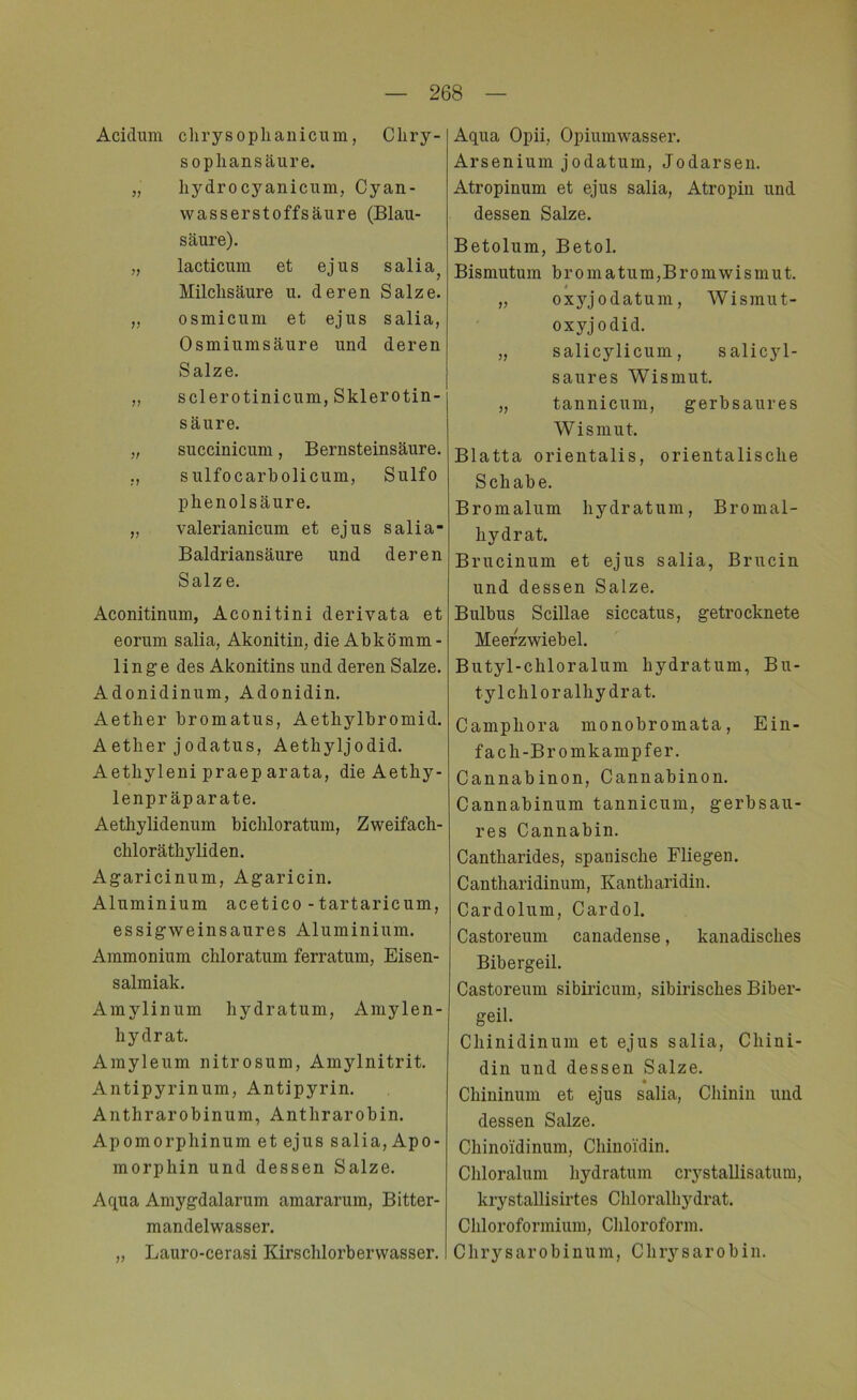 Acidum chrysophanicum, Cliry- sophansäure. „ hydrocyanicum, Cyan- wasserstoffsäure (Blau- säure). „ lacticum et ejus salia? Milchsäure u. deren Salze. „ osmicum et ejus salia, Osmiumsäure und deren Salze. „ sclerotinicum, Sklerotin- säure. „ succinicum, Bernsteinsäure. „ sulfocarbolicum, Sulfo phenolsäure. „ valerianicum et ejus salia- Baldriansäure und deren Salze. Aconitinum, Aconitini derivata et eorum salia, Akonitin, die Abkömm- linge des Akonitins und deren Salze. Adonidinum, Adonidin. Aether bromatus, Aethylbromid. Aether jodatus, Aethyljodid. Aethyleni praep arata, die Aethy- lenpräparate. Aethylidenum bichloratum, Zweifach- chloräthyliden. Agaricinum, Agaricin. Aluminium acetico - tartaricum, essigweinsaures Aluminium. Ammonium chloratum ferratum, Eisen- salmiak. Amylinum hydratum, Amylen- hydrat. Amyleum nitrosum, Amylnitrit. Antipyrinum, Antipyrin. Anthrarobinum, Anthrarobin. Apomorphinum et ejus salia, Apo- morphin und dessen Salze. Aqua Amygdalarum amararum, Bitter- mandelwasser. „ Lauro-cerasi Kirschlorberwasser. Aqua Opii, Opiumwasser. Arsenium jodatum, Jodarsen. Atropinum et ejus salia, Atropin und dessen Salze. Betolum, Betol. Bismutum bromatum,Bromwismut. » „ oxjg'odatum, Wismut- oxyjodid. „ salicylicum, salicyl- saures Wismut. „ tannicum, gerbsaures Wismut. Blatta orientalis, orientalische Schabe. Bromalum hydratum, Bromal- hydrat. Brucinum et ejus salia, Brucin und dessen Salze. Bulbus Scillae siccatus, getrocknete Meerzwiebel. Butyl-chloralum hydratum, Bu- tylchloralhydrat. Campliora monobromata, Ein- fach-Bromkampfer. Cannabinon, Cannabinon. Cannabinum tannicum, gerbsau- res Cannabin. Cantharides, spanische Fliegen. Cantharidinum, Kantharidin. Cardolum, Cardol. Castoreum canadense, kanadisches Bibergeil. Castoreum sibiricum, sibirisches Biber- geil. Chinidinum et ejus salia, Chini- din und dessen Salze. Chininuni et ejus salia, Chinin und dessen Salze. Chinoidinum, Chinoi'din. Chloralum hydratum crystallisatum, krystallisirtes Chloralhydrat. Chloroformium, Chloroform. Chrysarobinum, Chrysarobin.