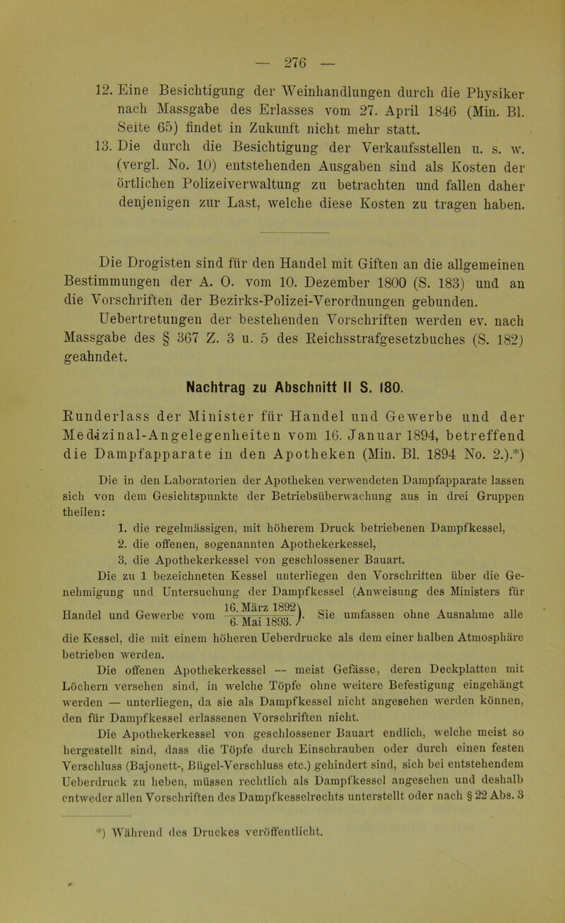 12. Eine Besichtigung der Weinliandlungen durch die Physiker nach Massgabe des Erlasses vom 27. April 1846 (Min. Bl. Seite 65) findet in Zukunft nicht mehr statt. 13. Die durch die Besichtigung der Verkaufsstellen u. s. w. (vergl. No. 10) entstehenden Ausgaben sind als Kosten der örtlichen Polizeiverwaltung zu betrachten und fallen da,her denjenigen zur Last, welche diese Kosten zu tragen haben. Die Drogisten sind für den Handel mit Giften an die allgemeinen Bestimmungen der A. 0. vom 10. Dezember 1800 (S. 183) und an die Vorschriften der Bezirks-Polizei-Verordnungen gebunden. Uebertretungen der bestehenden Vorschriften werden ev. nach Massgabe des § 367 Z. 3 u. 5 des Reichsstrafgesetzbuches (S. 182) geahndet. Nachtrag zu Abschnitt II S. 180. Runderlass der Minister für Handel und Gewerbe und der MecUzinal-Angelegenlieiten vom 16. Januar 1894, betreffend die Dampfapparate in den Apotheken (Min. Bl. 1894 No. 2.).*) Die in den Laboratorien der Apotheken verwendeten Dampfapparate lassen sich von dem Gesichtspunkte der Betriebsüberwachung aus in drei Gruppen theilen: 1. die regelmässigen, mit höherem Druck betriebenen Dampfkessel, 2. die offenen, sogenannten Apothekerkessel, 3. die Apothekerkessel von geschlossener Bauart. Die zu 1 bezeichneten Kessel unterliegen den Vorschriften über die Ge- nehmigung und Untersuchung der Dampfkessel (Anweisung des Ministers für 16. März 1892 \ Handel und Gewerbe vom y Sie umfassen ohne Ausnahme alle 6. Mai 1893. die Kessel, die mit einem höheren Ueberdrucke als dem einer halben Atmosphäre betrieben werden. Die offenen Apothekerkessel — meist Gefässe, deren Deckplatten mit Löchern versehen sind, in welche Töpfe ohne weitere Befestigung eingehängt werden — unterliegen, da sie als Dampfkessel nicht angesehen werden können, den für Dampfkessel erlassenen Vorschriften nicht. Die Apothckerkessel von geschlossener Bauart endlich, welche meist so liergestellt sind, dass die Töpfe durch Einschrauben oder durch einen festen Verschluss (Bajonett-, Bügel-Verschluss etc.) gehindert sind, sich bei entstehendem Ueberdi’uck zu heben, müssen rechtlich als Dampfkessel angesehen und deshalb entweder allen Vorschriften des Dampfkesselrechts unterstellt oder nach § 22 Abs. 3 *) Während des Druckes veröffentlicht.