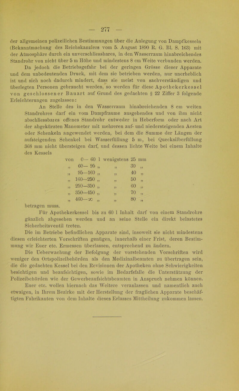 der allgemeinen polizeilichen Bestimmungen über die Anlegung von Dampfkesseln (Bekanntmachung des Reichskanzlers vom 5. August 1890 R. G. Bl. S. 163) mit der Atmosphäre durch ein unverschliessbares, in den Wasserraum hinabreichendes Standrohr von nicht über 5 m Höhe und mindestens 8 cm Weite verbunden werden. Da jedoch die Betriebsgefahr bei der geringen Grösse dieser Apparate und dem unbedeutenden Druck, mit dem sie betrieben werden, nur unerheblich ist und sich noch dadurch mindert, dass sie meist von sachverständigen und überlegten Personen gebraucht werden, so werden für diese Apothekerkessel von geschlossener Bauart auf Grund des gedachten § 22 Ziffer 3 folgende Erleichterungen zugelassen: An Stelle des in den Wasserraum hinabreichenden 8 cm weiten Standrohres darf ein vom Dampfraume ausgehendes und von ihm nicht abschliessbaies offenes Standrohr entweder in Heberform oder nach Art der abgekürzten Manometer mit mehreren auf- und niedersteigenden Aesten oder Schenkeln angewendet werden, bei dem die Summe der Längen der aufsteigenden Schenkel bei Wasserfüllung 5 m, bei Quecksilberfüllung 368 mm nicht übersteigen darf, und dessen lichte Weite bei einem Inhalte des Kessels von 0— 60 1 wenigstens 25 mm j? 60— 95 „ 55 30 55 )> 95—160 „ 55 40 55 5) 160—250 „ 55 50 55 55 250—350 „ 55 60 55 55 350—450 „ 55 70 55 55 460—co „ 55 80 55 betragen muss. Für Apothekerkessel bis zu 60 1 Inhalt darf von einem Standrohre gänzlich abgesehen werden und an seine Stelle ein direkt belastetes Sicherheitsventil treten. Die im Betriebe befindlichen Apparate sind, insoweit sie nicht mindestens diesen erleichterten Vorschriften genügen, innerhalb einer Frist, deren Bestim- mung wir Euer etc. Ermessen überlassen, entsprechend zu ändern. Die Ueberwachung der Befolgung der vorstehenden Vorschriften wird weniger den Ortspolizeibehörden als den Medizinalbeamten zu übertragen sein, die die gedachten Kessel bei den Revisionen der Apotheken ohne Schwierigkeiten besichtigen und beaufsichtigen, sowie im Bedarfsfälle die Unterstützung der Polizeibehörden wie der Gewerbeaufsichtsbeamten in Anspruch nehmen können. Euer etc. wollen hiernach das Weitere veranlassen und namentlich auch etwaigen, in Ihrem Bezirke mit der Herstellung der fraglichen Apparate beschäf- tigten Fabrikanten von dem Inhalte dieses Erlasses Mittheilung zukommen lassen.