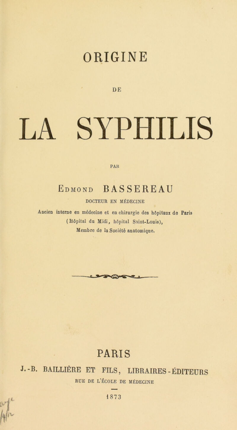 DE LA SYPHILIS PAH Edmond BASSEREAU DOCTEUR EN MÉDECINE Ancien interne en médecine et en chirurgie des hôpitaux de Paris ( Hôpital du Midi, hôpital Saint-Louis), Membre de la Société anatomique. PARIS J.-B. BAILLIÈRE ET FILS, LIBRAIRES-ÉDITEURS RUE DE L’ÉCOLE DE MÉDECINE 1873