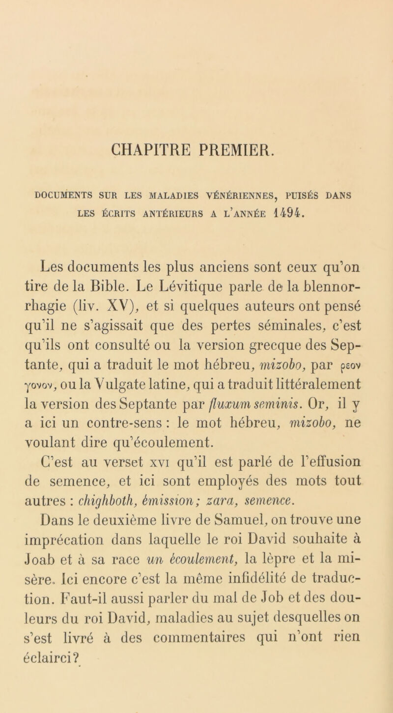 CHAPITRE PREMIER. DOCUMENTS SUR LES MALADIES VÉNÉRIENNES, PUISÉS DANS LES ÉCRITS ANTÉRIEURS A L’ANNÉE 1494. Les documents les plus anciens sont ceux qu’on tire de la Bible. Le Lévitique parle de la blennor- rhagie (liv. XV), et si quelques auteurs ont pensé qu’il ne s’agissait que des pertes séminales, c’est qu’ils ont consulté ou la version grecque des Sep- tante, qui a traduit le mot hébreu, mizobo, par peov yovov, ou la Vulgate latine, qui a traduit littéralement la version des Septante par fluxum seminis. Or, il y a ici un contre-sens : le mot hébreu, mizobo, ne voulant dire qu’écoulement. C’est au verset xvi qu’il est parlé de l’effusion de semence, et ici sont employés des mots tout autres : chighboth, émission; zara, semence. Dans le deuxième livre de Samuel, on trouve une imprécation dans laquelle le roi David souhaite à Joab et à sa race un écoulement, la lèpre et la mi- sère» Ici encore c’est la même infidélité de traduc- tion. Faut-il aussi parler du mal de Job et des dou- leurs du roi David, maladies au sujet desquelles on s’est livré à des commentaires qui n’ont rien éclairci?