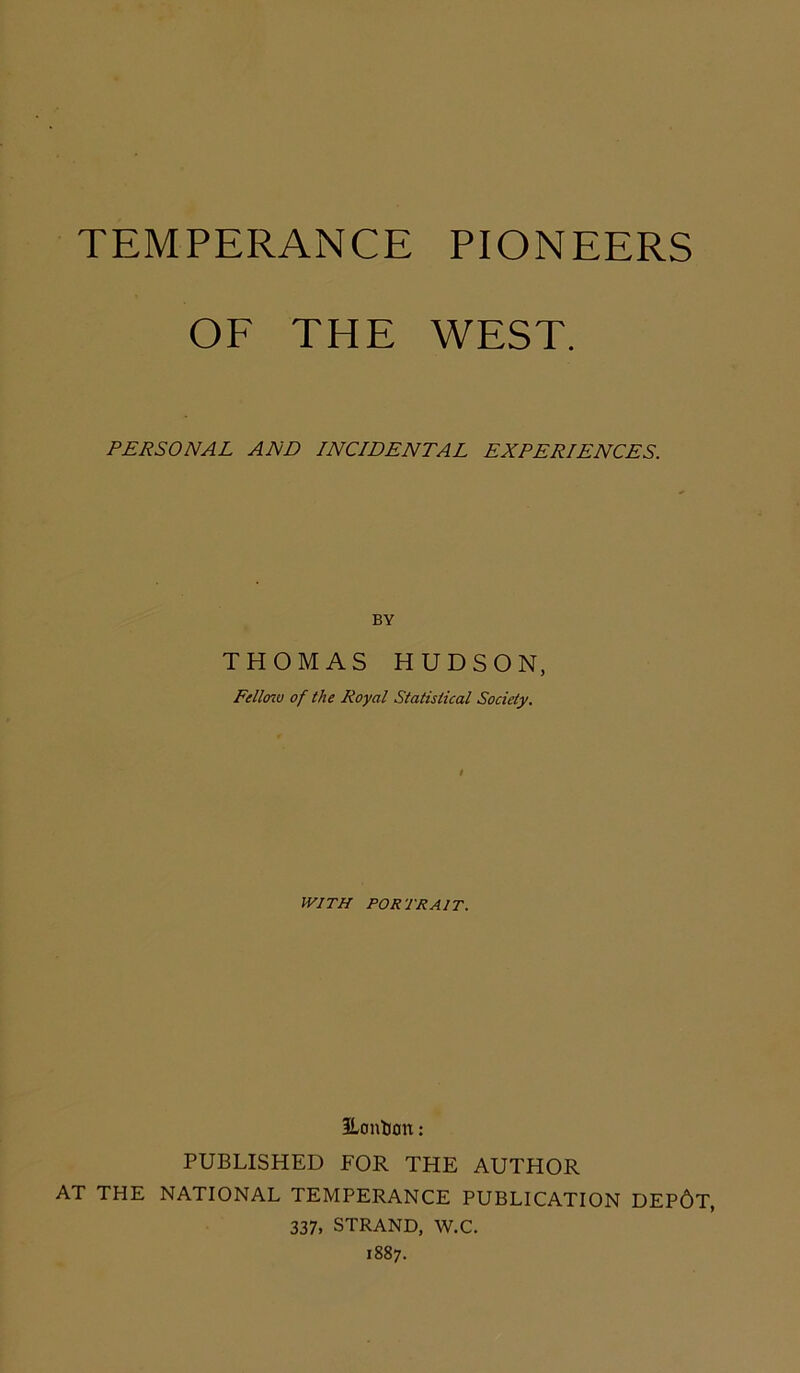 TEMPERANCE PIONEERS OF THE WEST. PERSONAL AND INCIDENTAL EXPERIENCES. BY THOMAS HUDSON, Fellow of the Royal Statistical Society. WITH PORTRAIT. ^London: PUBLISHED FOR THE AUTHOR AT THE NATIONAL TEMPERANCE PUBLICATION DEP6T, 337, STRAND, W.C. 1887.