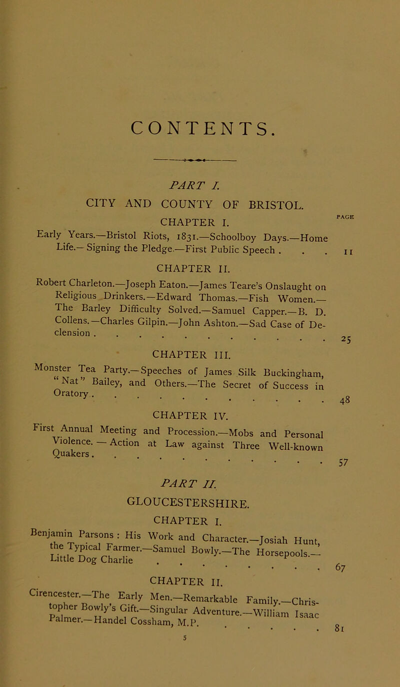 CONTENTS. PART I. CITY AND COUNTY OF BRISTOL. CHAPTER I. Early Years. Bristol Riots, 1831.—Schoolboy Days.—Home Life.- Signing the Pledge.—First Public Speech . CHAPTER II. Robert Charleton.—Joseph Eaton.—James Teare’s Onslaught on Religious Drinkers.—Edward Thomas.—Fish Women.— The Barley Difficulty Solved.—Samuel Capper.—B. D. Collens.—Charles Gilpin.—John Ashton.—Sad Case of De- clension CHAPTER III. Monster Tea Party.—Speeches of James Silk Buckingham, “ Nat ” Bailey, and Others.-The Secret of Success in Oratory CHAPTER IV. First Annual Meeting and Procession.—Mobs and Personal Violence. — Action at Law against Three Well-known Quakers. PART II. GLOUCESTERSHIRE. CHAPTER I. Benjamin Parsons : His the Typical Farmer. Little Dog Charlie Work and Character.— Josiah Hunt, Samuel Bowly.—The Horsepools.— CHAPTER II. Cirencester.—The Early Men.-Remarkable Family.-Chris- »pher B°wly-S Gift-Sin.u'ar Adventnre.-WillL Isaac calmer.—Handel Cossham, M.P. PAGE I I 25 48 57 67 81