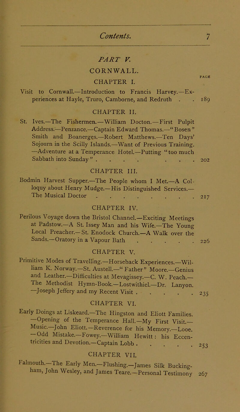 PART V CORNWALL. CHAPTER I. Visit to Cornwall.—Introduction to Francis Harvey.—Ex- periences at Hayle, Truro, Camborne, and Redruth . CHAPTER II. St. Ives.—The Fishermen.—William Docton. — First Pulpit Address.—Penzance.—Captain Edward Thomas.—“Bosen” Smith and Boanerges.—Robert Matthews.—Ten Days’ Sojourn in the Scilly Islands.—Want of Previous Training. —Adventure at a Temperance Hotel.—Putting “too much Sabbath into Sunday . CHAPTER III. Bodmin Harvest Supper.—The People whom I Met.—A Col- loquy about Henry Mudge.—His Distinguished Services.— The Musical Doctor CHAPTER IV. Perilous Voyage down the Bristol Channel.—Exciting Meetings at Padstow.—A St. Issey Man and his Wife.—The Young Local Preacher.— St. Enodock Church.—A Walk over the Sands.—Oratory in a Vapour Bath CHAPTER V. Primitive Modes of Travelling.—Horseback Experiences.—Wil- liam K. Norway.—St. Austell.—“Father” Moore.—Genius and Leather.—Difficulties at Mevagissey.—C. W. Peach.— The Methodist Hymn-Book.—Lostwithiel.—Dr. Lanyon. —Joseph Jeffery and my Recent Visit CHAPTER VI. Early Doings at Liskeard.—The Hingston and Eliott Families. —Opening of the Temperance Hall.—My First Visit.— Music.—John Eliott.—Reverence for his Memory.—Looe. — Odd Mistake.—Fowey.—William Hewitt: his Eccen- tricities and Devotion.—Captain Lobb . CHAPTER VII. Falmouth. The Early Men.—Flushing.—James Silk Bucking- ham, John Wesley, and James Teare.—Personal Testimony TAGE I89 202 217 226 235 253 267