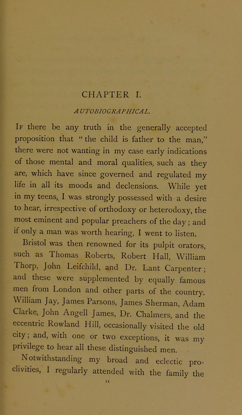 CHAPTER I. A U T OBIOGRA PHICA L. If there be any truth in the generally accepted proposition that “ the child is father to the man,” there were not wanting in my case early indications of those mental and moral qualities, such as they are, which have since governed and regulated my life in all its moods and declensions. While yet in my teens, I was strongly possessed with a desire to hear, irrespective of orthodoxy or heterodoxy, the most eminent and popular preachers of the day ; and if only a man was worth hearing, I went to listen. Bristol was then renowned for its pulpit orators, such as Thomas Roberts, Robert Hall, William Thorp, John Leifchild, and Dr. Lant Carpenter; and these were supplemented by equally famous men from London and other parts of the country. William Jay, James Parsons, James Sherman, Adam Clarke, John Angell James, Dr. Chalmers, and the eccentric Rowland Hill, occasionally visited the old city; and, with one or two exceptions, it was my privilege to hear all these distinguished men. Notwithstanding my broad and eclectic pro- clivities, I regularly attended with the family the