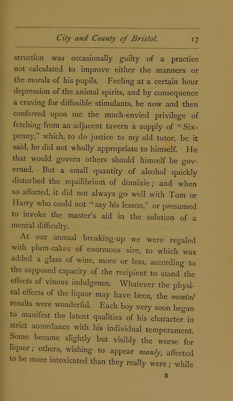 struction was occasionally guilty of a practice not calculated to improve either the manners or the morals of his pupils. Feeling at a certain hour depression of the animal spirits, and by consequence a craving for diffusible stimulants, he now and then conferred upon me the much-envied privilege of fetching from an adjacent tavern a supply of “ Six- penny,” which, to do justice to my old tutor, be it said, he did not wholly appropriate to himself. He that would govern others should himself be gov- erned. But a small quantity of alcohol quickly disturbed the equilibrium of dominie; and when so affected, it did not always go well with Xom or Harry who could not “ say his lesson,” or presumed to invoke the master’s aid in the solution of a mental difficulty. At our annual breaking-up we were regaled with plum-cakes of enormous size, to which was added a glass of wine, more or less, according to the supposed capacity of the recipient to stand the effects of vinous indulgence. Whatever the physi- cal effects of the liquor may have been, the mental results were wonderful. Each boy very soon began to manifest the latent qualities of his character* in strict accordance with his individual temperament. Some became slightly but visibly the worse for liquor; others, wishing to appear manly, affected to be more intoxicated than they really were ; while B