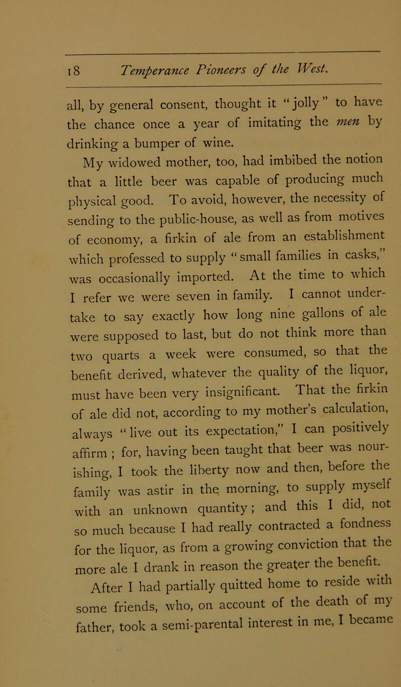 all, by general consent, thought it “ jolly ” to have the chance once a year of imitating the men by drinking a bumper of wine. My widowed mother, too, had imbibed the notion that a little beer was capable of producing much physical good. To avoid, however, the necessity of sending to the public-house, as well as from motives of economy, a firkin of ale from an establishment which professed to supply “ small families in casks, was occasionally imported. At the time to which I refer we were seven in family. I cannot under- take to say exactly how long nine gallons of ale were supposed to last, but do not think more than two quarts a week were consumed, so that the benefit derived, whatever the quality of the liquor, must have been very insignificant. That the firkin of ale did not, according to my mother’s calculation, always “live out its expectation,” I can positively affirm ; for, having been taught that beer was nour- ishing, I took the liberty now and then, before the family was astir in the morning, to supply myself with an unknown quantity; and this I did, not so much because I had really contracted a fondness for the liquor, as from a growing conviction that the more ale I drank in reason the greater the benefit. After I had partially quitted home to reside with some friends, who, on account of the death of my father, took a semi-parental interest in me, I became