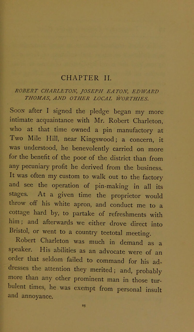 CHAPTER II. ROBERT CHARLETON, JOSEPH EATON, EDWARD THOMAS, AND OTHER LOCAL WORTHIES. Soon after I signed the pledge began my more intimate acquaintance with Mr. Robert Charleton, who at that time owned a pin manufactory at Two Mile Hill, near Kingswood; a concern, it was understood, he benevolently carried on more for the benefit of the poor of the district than from any pecuniary profit he derived from the business. It was often my custom to walk out to the factory and see the operation of pin-making in all its stages. At a given time the proprietor would throw off his white apron, and conduct me to a cottage hard by, to partake of refreshments with him; and afterwards we either drove direct into Bristol, or went to a country teetotal meeting. Robert Charleton was much in demand as a speaker. His abilities as an advocate were of an order that seldom failed to command for his ad- dresses the attention they merited; and, probably more than any other prominent man in those tur- bulent times, he was exempt from personal insult and annoyance.