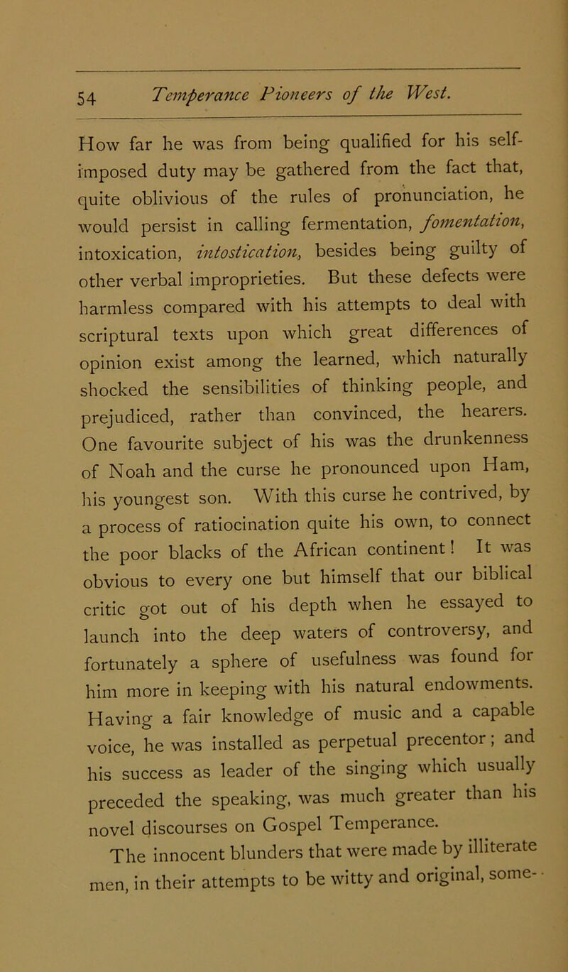 How far he was from being qualified for his self- imposed duty may be gathered from the fact that, quite oblivious of the rules of pronunciation, he would persist in calling fermentation, fomentation, intoxication, intostication, besides being guilty of other verbal improprieties. But these defects were harmless compared with his attempts to deal with scriptural texts upon which great differences of opinion exist among the learned, which naturally shocked the sensibilities of thinking people, and prejudiced, rather than convinced, the hearers. One favourite subject of his was the drunkenness of Noah and the curse he pronounced upon Ham, his youngest son. With this curse he contrived, by a process of ratiocination quite his own, to connect the poor blacks of the African continent! It was obvious to every one but himself that our biblical critic got out of his depth when he essayed to launch into the deep waters of controversy, and fortunately a sphere of usefulness was found for him more in keeping with his natural endowments. Having a fair knowledge of music and a capable voice, he was installed as perpetual precentor; and his success as leader of the singing which usually preceded the speaking, was much greater than his novel discourses on Gospel Temperance. The innocent blunders that were made by illiterate men, in their attempts to be witty and original, some-