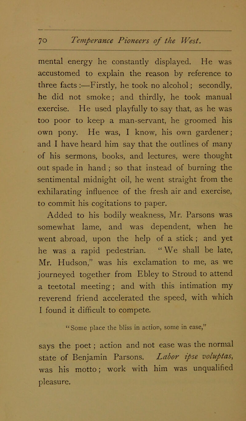 mental energy he constantly displayed. He was accustomed to explain the reason by reference to three facts :—Firstly, he took no alcohol; secondly, he did not smoke; and thirdly, he took manual exercise. He used playfully to say that, as he was too poor to keep a man-servant, he groomed his own pony. He was, I know, his own gardener; and I have heard him say that the outlines of many of his sermons, books, and lectures, were thought out spade in hand ; so that instead of burning the sentimental midnight oil, he went straight from the exhilarating influence of the fresh air and exercise, to commit his cogitations to paper. Added to his bodily weakness, Mr. Parsons was somewhat lame, and was dependent, when he went abroad, upon the help of a stick ; and yet he was a rapid pedestrian. “We shall be late, Mr. Hudson,” was his exclamation to me, as we journeyed together from Ebley to Stroud to attend a teetotal meeting; and with this intimation my reverend friend accelerated the speed, with which I found it difficult to compete. “Some place the bliss in action, some in ease,” says the poet ; action and not ease was the normal state of Benjamin Parsons. Labor ipse voluptas, was his motto; work with him was unqualified pleasure.