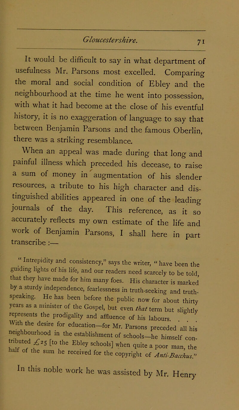 It would be difficult to say in what department of usefulness Mr. Parsons most excelled. Comparing' the moral and social condition of Ebley and the neighbourhood at the time he went into possession, with what it had become at the close of his eventful history, it is no exaggeration of language to say that between Benjamin Parsons and the famous Oberlin, there was a striking resemblance. When an appeal was made during that long and painful illness which preceded his decease, to raise a sum of money in augmentation of his slender resources, a tribute to his high character and dis- tinguished abilities appeared in one of the leading journals of the day. This reference, as it so accurately reflects my own estimate of the life and work of Benjamin Parsons, I shall here in part transcribe :— “ Intrepidity and consistency,” says the writer, “ have been the guiding lights of his life, and our readers need scarcely to be told, that they have made for him many foes. His character is marked by a sturdy independence, fearlessness in truth-seeking and truth- speaking. He has been before the public now for about thirty years as a minister of the Gospel, but even that term but slightlv represents the prodigality and affluence of his labours W“h'he fesire for education-for Mr. Parsons preceded alibis neighbourhood m the establishment of schools-he himself eon- tributed £25 [to the Ebley schools] when quite a poor man, the alf of the sum he received for the copyright of Anti-Bacchus.'’ in this noble work he was assisted by Mr. Henry