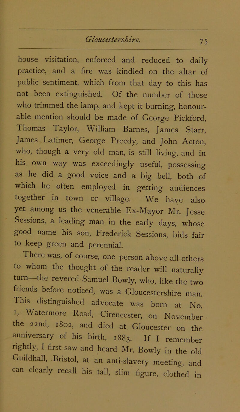 house visitation, enforced and reduced to daily practice, and a fire was kindled on the altar of public sentiment, which from that day to this has not been extinguished. Of the number of those who trimmed the lamp, and kept it burning, honour- able mention should be made of George Pickford, Thomas Taylor, William Barnes, James Starr, James Latimer, George Preedy, and John Acton, who, though a very old man, is still living, and in his own way was exceedingly useful, possessing as he did a good voice and a big bell, both of which he often employed in getting audiences together in town or village. We have also yet among us the venerable Ex-Mayor Mr. Jesse Sessions, a leading man in the early days, whose good name his son, Frederick Sessions, bids fair to keep green and perennial. There was, of course, one person above all others to whom the thought of the reader will naturally turn the revered Samuel Bowly, who, like the two friends before noticed, was a Gloucestershire man. This distinguished advocate was born at No. i, Watermore Road, Cirencester, on November the 22nd, 1802, and died at Gloucester on the anniversary of his birth, 1883. If I remember rightly, I first saw and heard Mr. Bowly in the old Guildhall, Bristol, at an anti-slavery meeting, and can clearly recall his tall, slim figure, clothed in