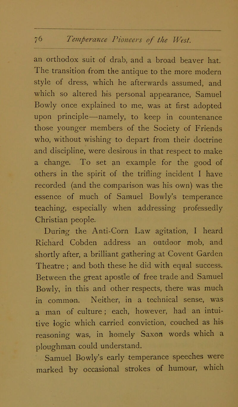 an orthodox suit of drab, and a broad beaver hat. The transition from the antique to the more modern style of dress, which he afterwards assumed, and which so altered his personal appearance, Samuel Bowly once explained to me, was at first adopted upon principle—namely, to keep in countenance those younger members of the Society of Friends who, without wishing to depart from their doctrine and discipline, were desirous in that respect to make a change. To set an example for the good of others in the spirit of the trifling incident I have recorded (and the comparison was his own) was the essence of much of Samuel Bowly’s temperance teaching, especially when addressing professedly Christian people. During the Anti-Corn Law agitation, I heard Richard Cobden address an outdoor mob, and shortly after, a brilliant gathering at Covent Garden Theatre ; and both these he did with equal success. Between the great apostle of free trade and Samuel Bowly, in this and other respects, there was much in common. Neither, in a technical sense, was a man of culture; each, however, had an intui- tive logic which carried conviction, couched as his reasoning was, in homely Saxon words which a ploughman could understand. Samuel Bowly’s early temperance speeches were marked by occasional strokes of humour, which