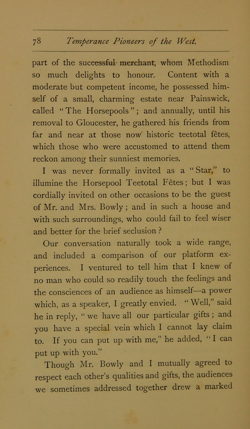 part of the successful merchant, whom Methodism so much delights to honour. Content with a moderate but competent income, he possessed him- self of a small, charming estate near Painswick, called “The Horsepools ” ; and annually, until his removal to Gloucester, he gathered his friends from far and near at those now' historic teetotal fetes, which those who were accustomed to attend them reckon among their sunniest memories. I was never formally invited as a “ Star,” to illumine the Horsepool Teetotal Fetes; but I was cordially invited on other occasions to be the guest of Mr. and Mrs. Bowly ; and in such a house and with such surroundings, who could fail to feel wiser and better for the brief seclusion ? Our conversation naturally took a wide range, and included a comparison of our platform ex- periences. I ventured to tell him that I knew of no man who could so readily touch the feelings and the consciences of an audience as himself—a power which, as a speaker, I greatly envied. “Well, said he in reply, “ we have all our particular gifts ; and you have a special vein which I cannot lay claim to. If you can put up with me,” he added, “ I can put up with you.” Though Mr. Bowly and I mutually agreed to respect each other s equalities and gifts, the audiences we sometimes addressed together drew a marked