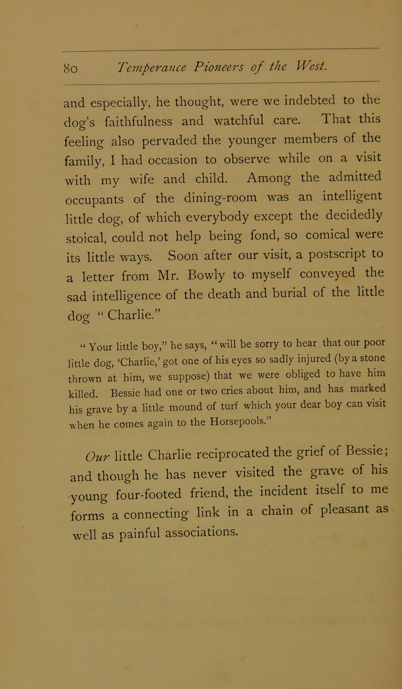 and especially, he thought, were we indebted to the dog’s faithfulness and watchful care. That this feeling also pervaded the younger members of the family, 1 had occasion to observe while on a visit with my wife and child. Among the admitted occupants of the dining-room was an intelligent little dog, of which everybody except the decidedly stoical, could not help being fond, so comical were its little ways. Soon after our visit, a postscript to a letter from Mr. Bowly to myself conveyed the sad intelligence of the death and burial of the little dog “ Charlie.” “ Your little boy,” he says, “ will be sorry to hear that our poor little dog, ‘Charlie,’ got one of his eyes so sadly injured (by a stone thrown at him, we suppose) that we were obliged to have him killed. Bessie had one or two cries about him, and has marked his grave by a little mound of turf which your dear boy can visit ■when he comes again to the Horsepools. ’ Our little Charlie reciprocated the grief of Bessie; and though he has never visited the grave of his young four-footed friend, the incident itself to me forms a connecting link in a chain of pleasant as well as painful associations.