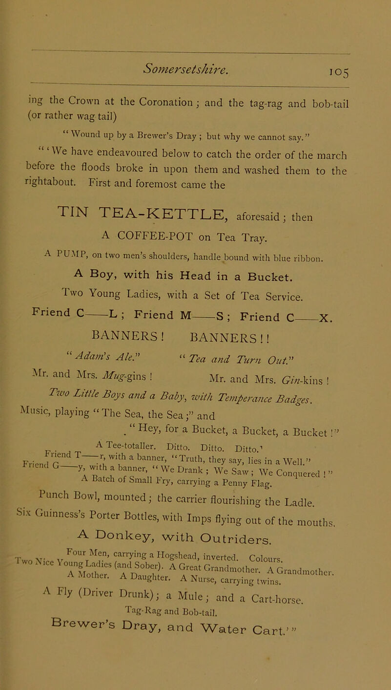 io5 ing the Crown at the Coronation ; and the tag-rag and bob-tail (or rather wag tail) Wound up by a Brewer’s Dray ; but why we cannot say.” ^ e have endeavoured below to catch the order of the march before the floods broke in upon them and washed them to the rightabout. First and foremost came the TIN TEA-KETTLE, aforesaid; then A COFFEE-POT on Tea Tray. A PUMP, on two men’s shoulders, handle bound with blue ribbon. A Boy, with his Head in a Bucket. Two Young Ladies, with a Set of Tea Service. Friend C L ; Friend M S ; Friend C X. BANNERS ! BANNERS !! Adams Ale.” “Tea and Turn Out.” Mr. and Mrs. Mug-gins ! Mr. and Mrs. CA-kins ! Two Little Boys and a Baby, with Temperance Badges. Music, playing “The Sea, the Sea;” and . “ Hey, for a Bucket, a Bucket, a Bucket!” A Tee-totaller. Ditto. Ditto. Ditto.’ Friend fT W'!h a banner> “ Truth. they say, lies in a Well.” d G—\eh r ;We Drank ! WC SaW • We Conquered 1 ” A Batch of Small Fry, carrying a Penny Flag. Punch Bowl, mounted; the carrier flourishing the Ladle. Six Guinness’s Porter Bottles, with Imps flying out of the mouths. A Donkey, with Outriders. r v• „ F°Ur Men’ carry*ng a Hogshead, inverted. Colours WO M Sob.,). A Great Grandmother. A Grandmother. A Mother. A Daughter. A Nurse, carrying twins. A Fly (Driver Drunk); a Mule; and a Cart-horse. Tag-Rag and Bob-tail. Brewer’s Dray, and Water Cart.’ ) ))