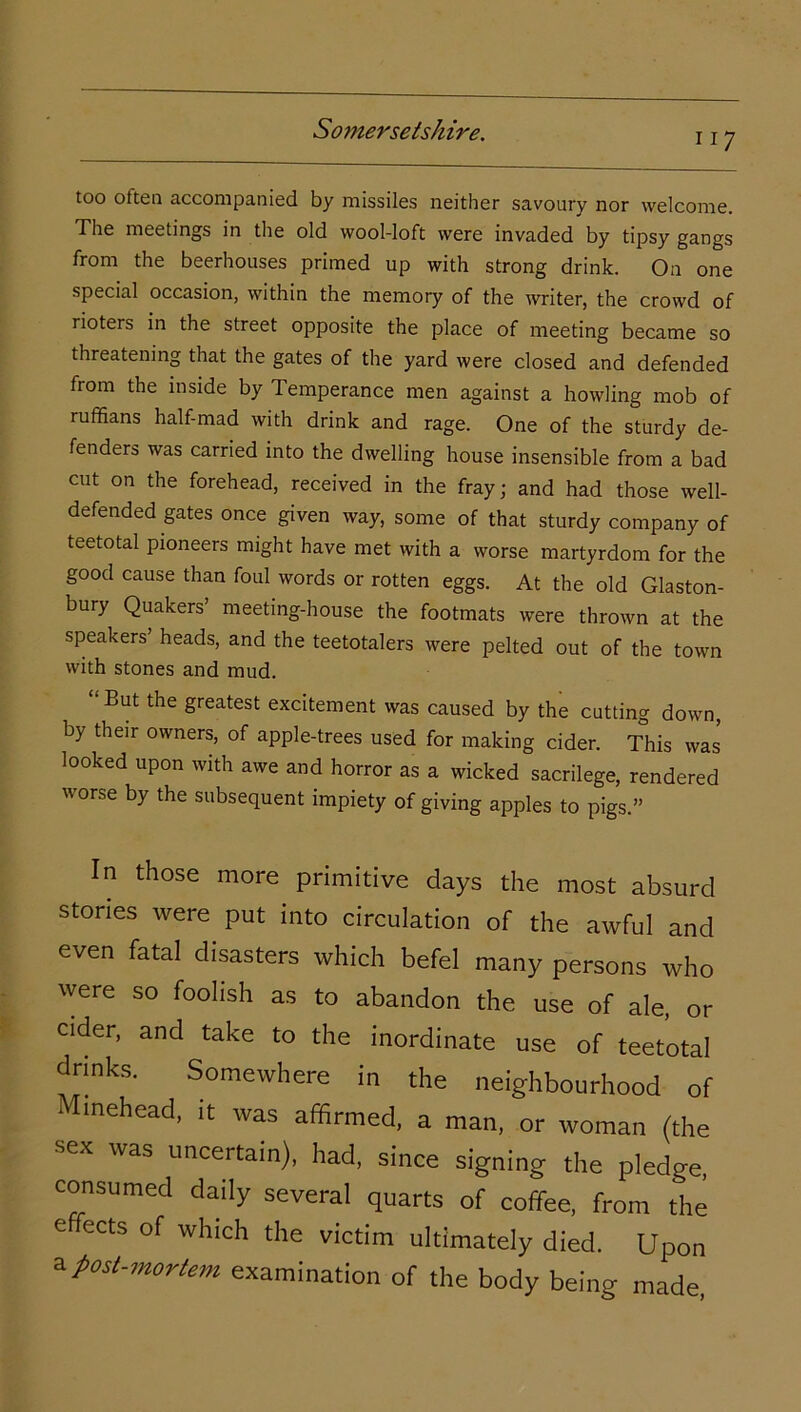ii 7 too otten accompanied by missiles neither savoury nor welcome. The meetings in the old wool-loft were invaded by tipsy gangs from the beerhouses primed up with strong drink. On one special occasion, within the memory of the writer, the crowd of rioters in the street opposite the place of meeting became so threatening that the gates of the yard were closed and defended from the inside by Temperance men against a howling mob of ruffians half-mad with drink and rage. One of the sturdy de- fenders was carried into the dwelling house insensible from a bad cut on the forehead, received in the fray; and had those well- defended gates once given way, some of that sturdy company of teetotal pioneers might have met with a worse martyrdom for the good cause than foul words or rotten eggs. At the old Glaston- bury Quakers’ meeting-house the footmats were thrown at the speakers’ heads, and the teetotalers were pelted out of the town with stones and mud. “But the greatest excitement was caused by the cutting down, by their owners, of apple-trees used for making cider. This was looked upon with awe and horror as a wicked sacrilege, rendered worse by the subsequent impiety of giving apples to pigs.” In those more primitive days the most absurd stories were put into circulation of the awful and even fatal disasters which befel many persons who were so foolish as to abandon the use of ale, or cider, and take to the inordinate use of teetotal drinks. Somewhere in the neighbourhood of ■ imehead, it was affirmed, a man, or woman (the sex was uncertain), had, since signing the pledge, consumed daily several quarts of coffee, from the e ects of which the victim ultimately died. Upon a post-mortem examination of the body being made,
