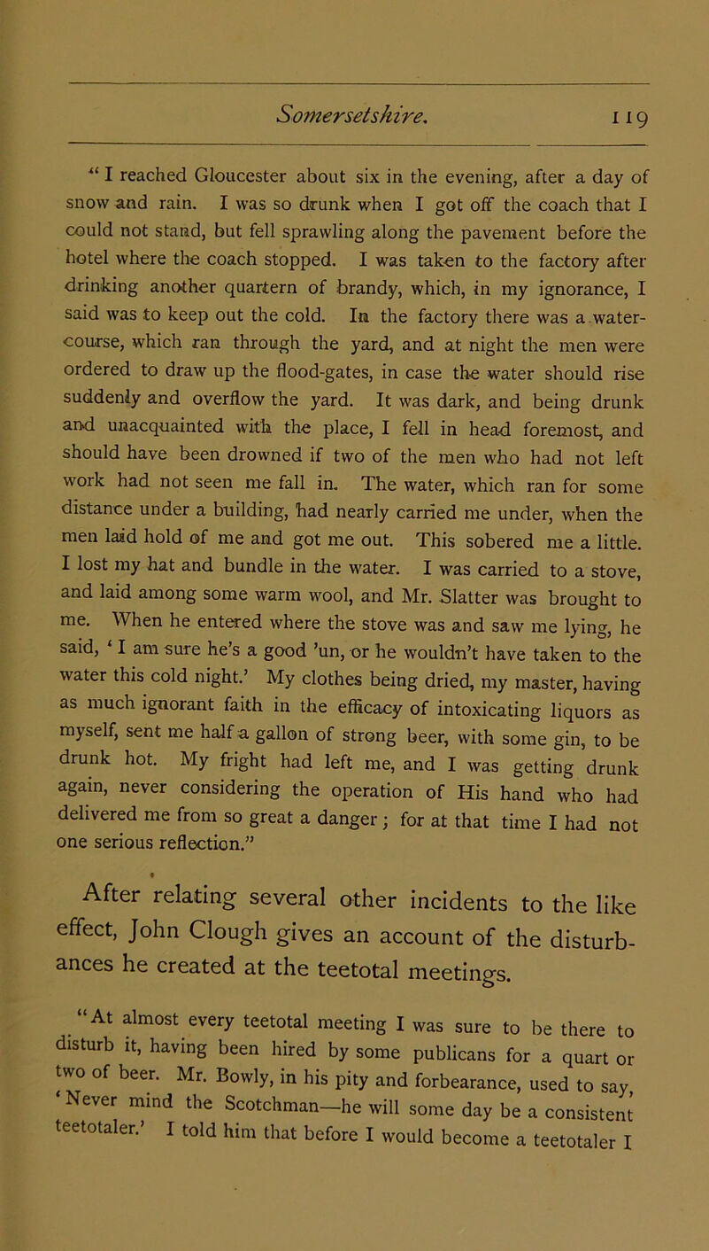 “ I reached Gloucester about six in the evening, after a day of snow and rain. I was so drunk when I got off the coach that I could not stand, but fell sprawling along the pavement before the hotel where the coach stopped. I was taken to the factory after drinking another quartern of brandy, which, in my ignorance, I said was to keep out the cold. In the factory there was a water- course, which ran through the yard, and at night the men were ordered to draw up the flood-gates, in case the water should rise suddenly and overflow the yard. It was dark, and being drunk and unacquainted with the place, I fell in head foremost, and should have been drowned if two of the men who had not left work had not seen me fall in. The water, which ran for some distance under a building, had nearly carried me under, when the men laid hold of me and got me out. This sobered me a little. I lost my hat and bundle in the water. I was carried to a stove, and laid among some warm wool, and Mr. Slatter was brought to me. When he entered where the stove was and saw me lying, he said, ‘ I am sure he’s a good ’un, or he wouldn’t have taken to the water this cold night.’ My clothes being dried, my master, having as much ignorant faith in the efficacy of intoxicating liquors as myself, sent me half a gallon of strong beer, with some gin, to be drunk hot. My fright had left me, and I was getting drunk again, never considering the operation of His hand who had delivered me from so great a danger; for at that time I had not one serious reflection.” After relating several other incidents to the like effect, John Clough gives an account of the disturb- ances he created at the teetotal meetings. .“At almost every teetotal meeting I was sure to be there to disturb it, having been hired by some publicans for a quart or two of beer. Mr. Bowly, in his pity and forbearance, used to say ‘ Never mind the Scotchman—he will some day be a consistent teetotaler. I told him that before I would become a teetotaler I