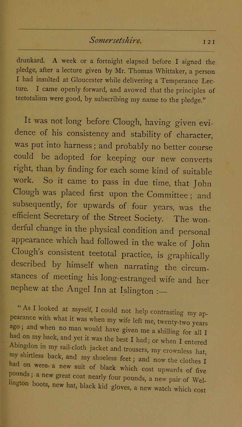 i 21 drunkard. A week or a fortnight elapsed before I signed the pledge, after a lecture given by Mr. Thomas Whittaker, a person I had insulted at Gloucester while delivering a Temperance Lec- ture. I came openly forward, and avowed that the principles of teetotalism were good, by subscribing my name to the pledge.” It was not long before Clough, having given evi- dence of his consistency and stability of character, v as put into harness ; and probably no better course could be adopted for keeping our new converts right, than by finding for each some kind of suitable work. So it came to pass in due time, that John Clough was placed first upon the Committee ; and subsequently, for upwards of four years, was the efficient Secretary of the Street Society. The won- derful change in the physical condition and personal appearance which had followed in the wake of John Clough’s consistent teetotal practice, is graphically described by himself when narrating the circum- stances of meeting his long-estranged wife and her nephew at the Angel Inn at Islington “As I looked at myself, I could not help contrasting my ap- pearance with what it was when my wife left me, twenty-two years ago ; and when no man would have given me a shilling for all I had on my back, and yet it was the best I had; or when I entered Abingdon in my sail-cloth jacket and trousers, my crownless hat, my s irtless back, and my shoeless feet; and now the clothes I ad on were- a new suit of black which cost upwards of five pounds; a new great coat nearly four pounds, a new pair of Wei- hngton boots, new hat, black kid gloves, a new watch which cost