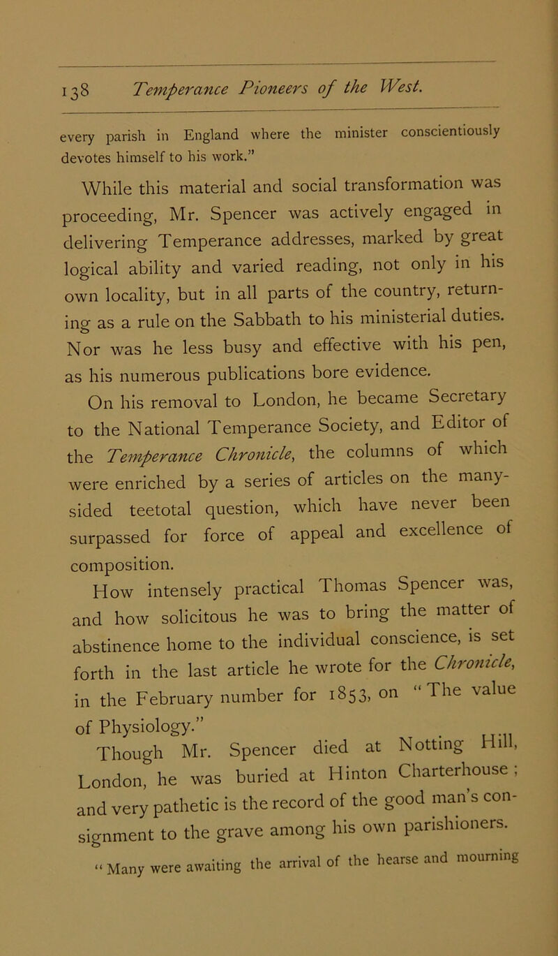 every parish in England where the minister conscientiously devotes himself to his work.” While this material and social transformation was proceeding, Mr. Spencer was actively engaged in delivering Temperance addresses, marked by great logical ability and varied reading, not only in his own locality, but in all parts ol the country, return- ing as a rule on the Sabbath to his ministerial duties. Nor was he less busy and effective with his pen, as his numerous publications bore evidence. On his removal to London, he became Secietary to the National Temperance Society, and Editor of the Temperance Chronicle, the columns of which were enriched by a series of articles on the many- sided teetotal question, which have never been surpassed for force of appeal and excellence ot composition. How intensely practical Thomas Spencer was, and how solicitous he was to bring the matter of abstinence home to the individual conscience, is set forth in the last article he wrote for the Chronicle, in the February number for 1853, on “The value of Physiology.” . Though Mr. Spencer died at Notting Hi , London, he was buried at Hinton Charterhouse; and very pathetic is the record of the good man s con- signment to the grave among his own parishioners. « Many were awaiting the arrival of the hearse and mourning