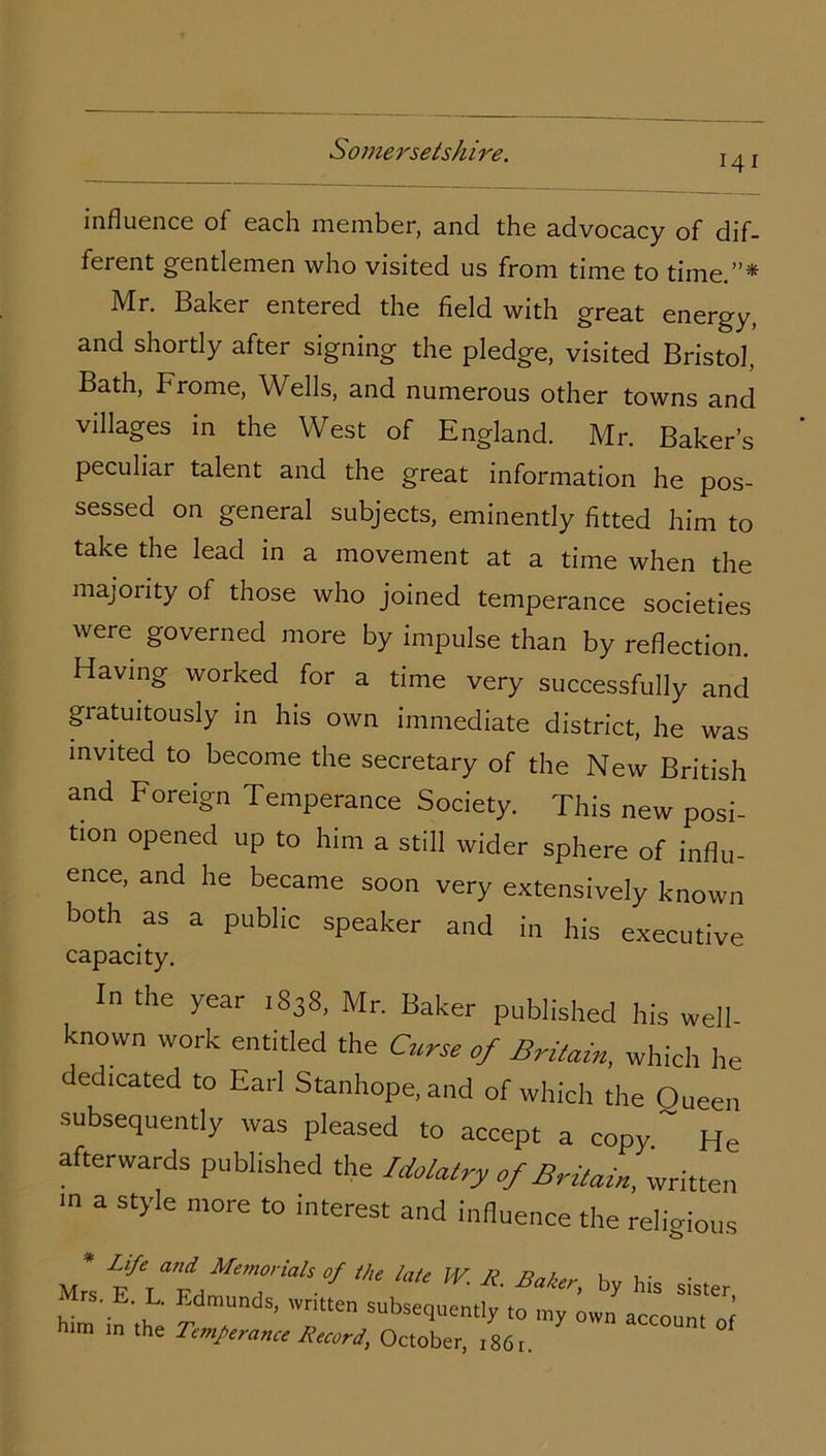 J41 influence of each member, and the advocacy of dif- ferent gentlemen who visited us from time to time.”* Mr. Baker entered the field with great energy, and shortly after signing the pledge, visited Bristol, Bath, Frome, Wells, and numerous other towns and villages in the West of England. Mr. Baker’s peculiar talent and the great information he pos- sessed on general subjects, eminently fitted him to take the lead in a movement at a time when the majority of those who joined temperance societies were governed more by impulse than by reflection. Having worked for a time very successfully and gratuitously in his own immediate district, he was invited to become the secretary of the New British and Foreign Temperance Society. This new posi- tion opened up to him a still wider sphere of influ- ence, and he became soon very extensively known both as a public speaker and in his executive capacity. In the year 1838, Mr. Baker published his well- known work entitled the Curse of Britain, which he dedicated to Earl Stanhope, and of which the Oueen subsequently was pleased to accept a copy ~ He afterwards published the Idolatry of Britain, written m a style more to interest and influence the relio-ious * Life and Memorials of the late IV. R Baler hv laic • . Mrc tt t TTH 1 ' ■DaKeri Dy his sister Mrs. E. L. Edmunds, written subsequently to my own accnnm him in the Temperance Record, October, 1861. °f