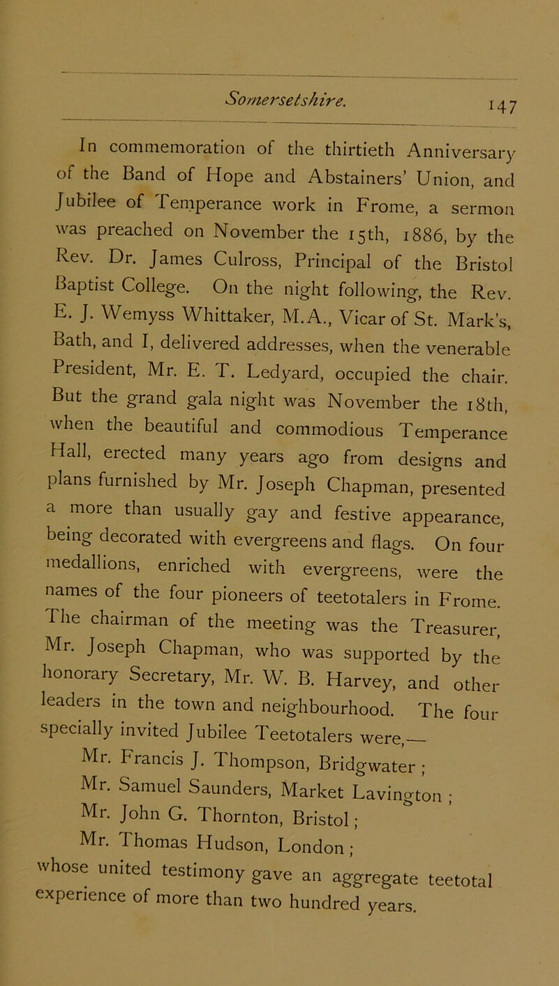 147 In commemoration of the thirtieth Anniversary of the Band of Hope and Abstainers’ Union, and Jubilee of .Temperance work in Frome, a sermon was preached on November the 15th, 1886, by the Rev. Dr. James Culross, Principal of the Bristol naptist College. O11 the night following, the Rev. E. J. Wemyss Whittaker, M.A., Vicar of St. Mark’s, Bath, and I, delivered addresses, when the venerable President, Mr. E. T. Ledyard, occupied the chair. But the grand gala night was November the 18th, when the beautiful and commodious Temperance Hall, erected many years ago from designs and plans furnished by Mr. Joseph Chapman, presented a more than usually gay and festive appearance, being decorated with evergreens and flags. On four medallions, enriched with evergreens, were the names of the four pioneers of teetotalers in Frome. The chairman of the meeting was the Treasurer, Mr. Joseph Chapman, who was supported by the honorary Secretary, Mr. W. B. Harvey, and other leaders in the town and neighbourhood. The four specially invited Jubilee Teetotalers were,— Mr. Francis J. Thompson, Bridgwater ; Mr. Samuel Saunders, Market Lavington ; Mr. John G. Thornton, Bristol; Mr. Thomas Hudson, London; whose united testimony gave an aggregate teetotal experience of more than two hundred years.